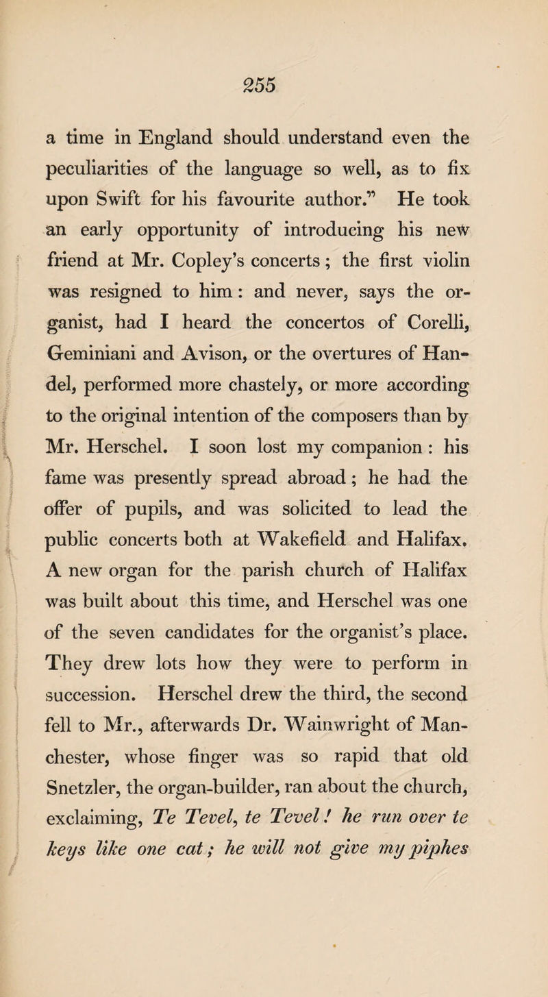 a time in England should understand even the peculiarities of the language so well, as to fix upon Swift for his favourite author.” He took an early opportunity of introducing his new friend at Mr. Copley’s concerts; the first violin was resigned to him: and never, says the or¬ ganist, had I heard the concertos of Corelli, Geminiani and Avison, or the overtures of Han¬ del, performed more chastely, or more according to the original intention of the composers than by Mr. Herschel. I soon lost my companion : his fame was presently spread abroad; he had the offer of pupils, and was solicited to lead the public concerts both at Wakefield and Halifax. A new organ for the parish church of Halifax was built about this time, and Herschel was one of the seven candidates for the organist’s place. They drew lots how they were to perform in succession. Herschel drew the third, the second fell to Mr., afterwards Dr. Wainwright of Man¬ chester, whose finger was so rapid that old Snetzler, the organ-builder, ran about the church, exclaiming, Te Tevel, te Tevel / he run over te keys like one cat; he will not give my piphes