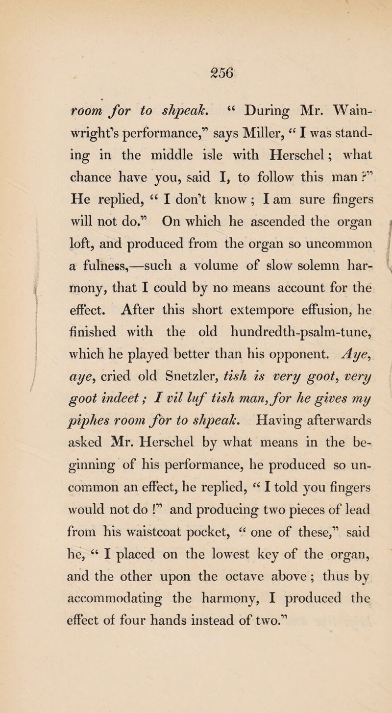 room for to shpeak. “ During Mr. Wain- wright’s performance,” says Miller, “ I was stand¬ ing in the middle isle with Herschel; what chance have you, said I, to follow this man ?” He replied, “ I don’t know; I am sure fingers will not do.” On which he ascended the organ loft, and produced from the organ so uncommon a fulness,—such a volume of slow solemn har¬ mony, that I could by no means account for the effect. After this short extempore effusion, he finished with the old hundredth-psalm-tune, which he played better than his opponent. Aye, aye, cried old Snetzler, tish is very goot, very goot indeet; I vil luf tish man, for he gives my piphes room for to shpeak. Having afterwards asked Mr. Herschel by what means in the be¬ ginning of his performance, he produced so un¬ common an effect, he replied, “ I told you fingers would not do !” and producing two pieces of lead from his waistcoat pocket, “ one of these,” said he, “ I placed on the lowest key of the organ, and the other upon the octave above ; thus by accommodating the harmony, I produced the effect of four hands instead of two.”