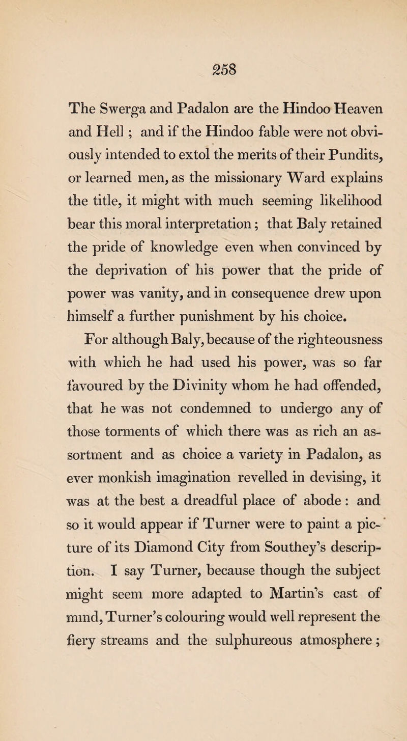 The Swerga and Padalon are the Hindoo Heaven and Hell; and if the Hindoo fable were not obvi¬ ously intended to extol the merits of their Pundits, or learned men, as the missionary Ward explains the title, it might with much seeming likelihood bear this moral interpretation; that Baly retained the pride of knowledge even when convinced by the deprivation of his power that the pride of power was vanity, and in consequence drew upon himself a further punishment by his choice. For although Baly, because of the righteousness with which he had used his power, was so far favoured by the Divinity whom he had offended, that he was not condemned to undergo any of those torments of which there was as rich an as¬ sortment and as choice a variety in Padalon, as ever monkish imagination revelled in devising, it was at the best a dreadful place of abode : and so it would appear if Turner were to paint a pic¬ ture of its Diamond City from Southey’s descrip¬ tion. I say Turner, because though the subject might seem more adapted to Martin’s cast of mmd, Turner’s colouring would well represent the fiery streams and the sulphureous atmosphere;