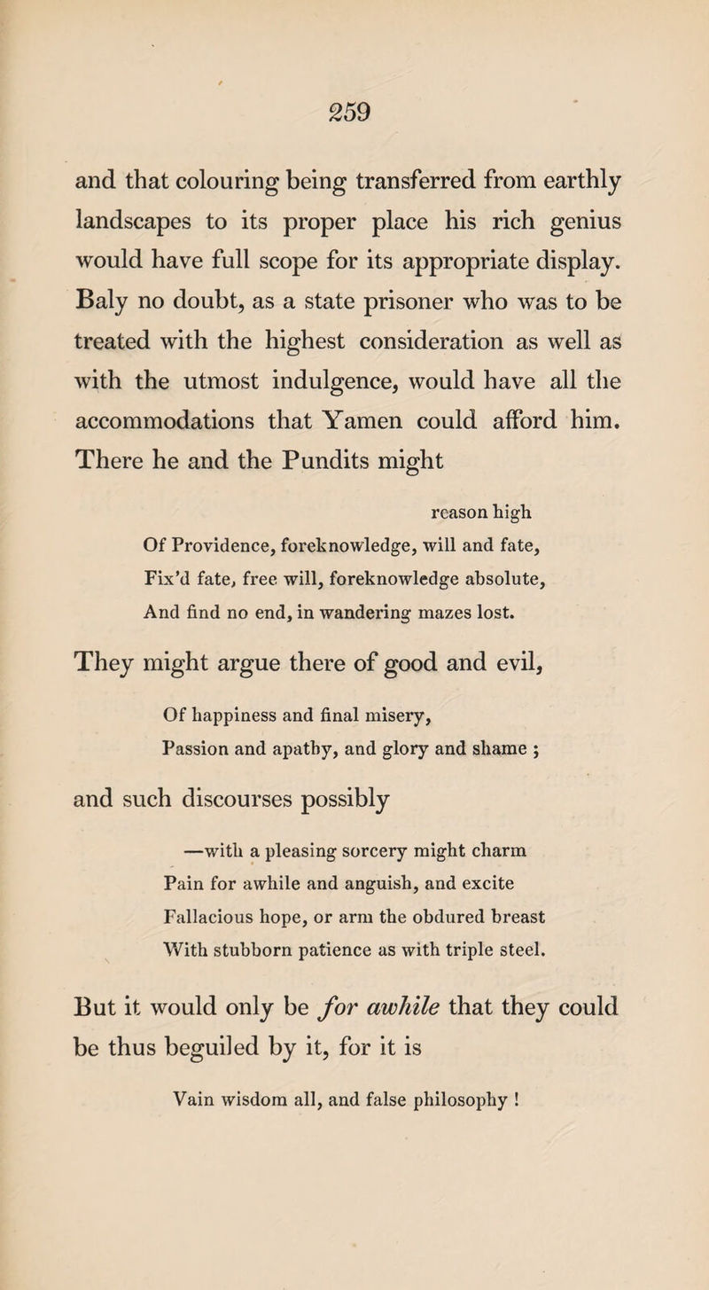 and that colouring being transferred from earthly landscapes to its proper place his rich genius would have full scope for its appropriate display. Baly no doubt, as a state prisoner who was to be treated with the highest consideration as well as with the utmost indulgence, would have all the accommodations that Yamen could afford him. There he and the Pundits might reason high Of Providence, foreknowledge, will and fate, Fix’d fate, free, will, foreknowledge absolute. And find no end, in wandering mazes lost. They might argue there of good and evil, Of happiness and final misery, Passion and apathy, and glory and shame ; and such discourses possibly —with a pleasing sorcery might charm Pain for awhile and anguish, and excite Fallacious hope, or arm the obdured breast With stubborn patience as with triple steel. But it would only be for awhile that they could be thus beguiled by it, for it is Vain wisdom all, and false philosophy !