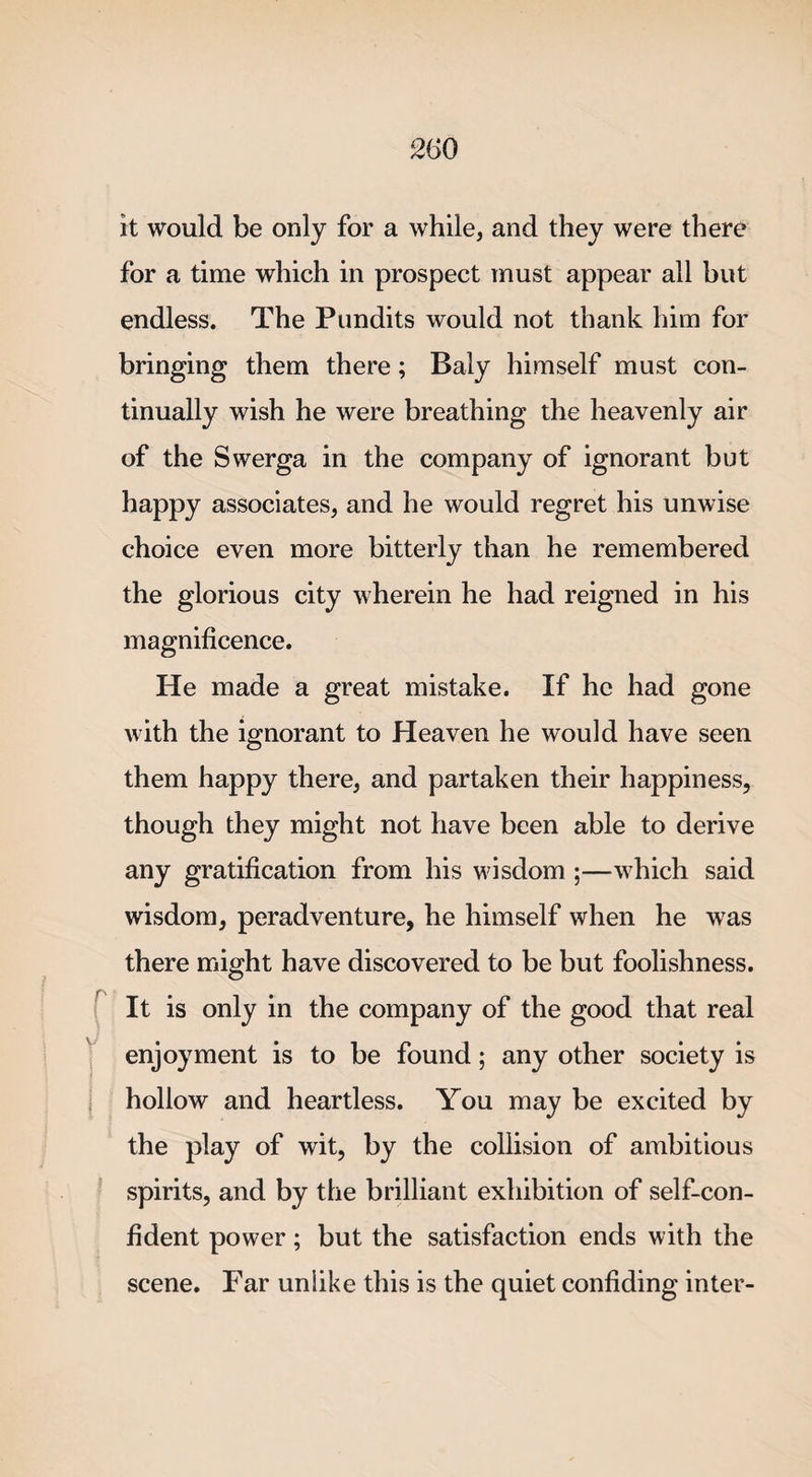 mo it would be only for a while, and they were there for a time which in prospect must appear all but endless. The Pundits would not thank him for bringing them there; Baly himself must con¬ tinually wish he were breathing the heavenly air of the Swerga in the company of ignorant but happy associates, and he would regret his unwise choice even more bitterly than he remembered the glorious city wherein he had reigned in his magnificence. He made a great mistake. If he had gone with the ignorant to Heaven he would have seen them happy there, and partaken their happiness, though they might not have been able to derive any gratification from his wisdom ;—which said wisdom, peradventure, he himself when he was there might have discovered to be but foolishness. It is only in the company of the good that real enjoyment is to be found; any other society is hollow and heartless. You may be excited by the play of wit, by the collision of ambitious spirits, and by the brilliant exhibition of self-con¬ fident power; but the satisfaction ends with the scene. Far unlike this is the quiet confiding inter-