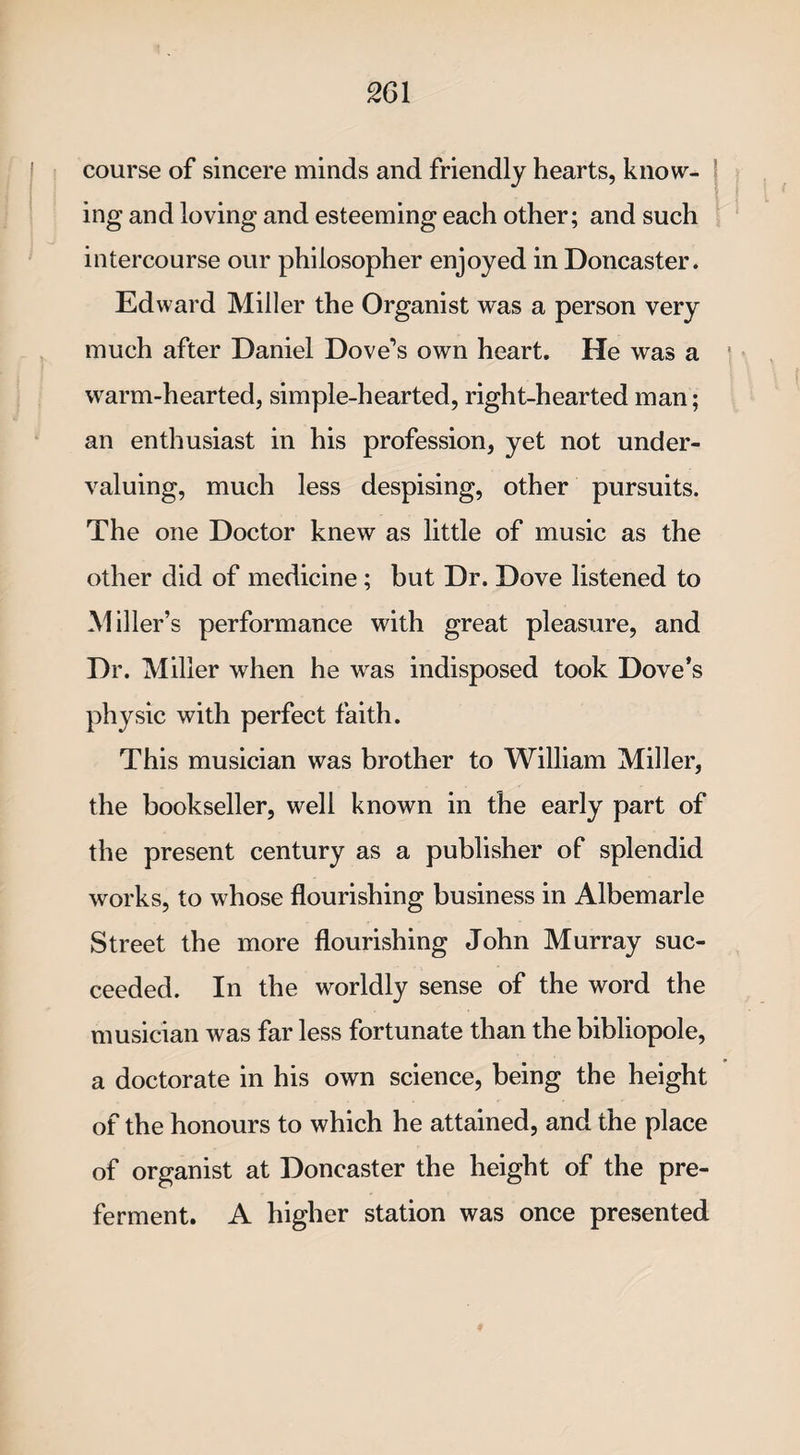 course of sincere minds and friendly hearts, know¬ ing and loving and esteeming each other; and such intercourse our philosopher enjoyed in Doncaster. Edward Miller the Organist was a person very much after Daniel Dove’s own heart. He was a warm-hearted, simple-hearted, right-hearted man; an enthusiast in his profession, yet not under¬ valuing, much less despising, other pursuits. The one Doctor knew as little of music as the other did of medicine; but Dr. Dove listened to Miller’s performance with great pleasure, and Dr. Miller when he was indisposed took Dove’s physic with perfect faith. This musician was brother to William Miller, the bookseller, well known in the early part of the present century as a publisher of splendid works, to whose flourishing business in Albemarle Street the more flourishing John Murray suc¬ ceeded. In the worldly sense of the word the musician was far less fortunate than the bibliopole, a doctorate in his own science, being the height of the honours to which he attained, and the place of organist at Doncaster the height of the pre¬ ferment. A higher station was once presented