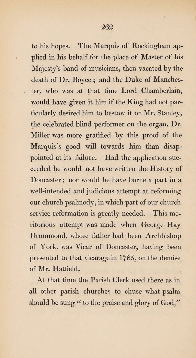 to his hopes. The Marquis of Rockingham ap¬ plied in his behalf for the place of Master of his Majesty's band of musicians, then vacated by the death of Dr. Boyce ; and the Duke of Manches¬ ter, who was at that time Lord Chamberlain, would have given it him if the King had not par¬ ticularly desired him to bestow it on Mr. Stanley, the celebrated blind performer on the organ. Dr. Miller was more gratified by this proof of the Marquis’s good will towards him than disap¬ pointed at its failure. Had the application suc¬ ceeded he would not have written the History of Doncaster; nor would he have borne a part in a well-intended and judicious attempt at reforming our church psalmody, in which part of our church service reformation is greatly needed. This me¬ ritorious attempt was made when George Hay Drummond, whose father had been Archbishop of York, was Vicar of Doncaster, having been presented to that vicarage in 1785, on the demise of Mr, Hatfield. At that time the Parish Clerk used there as in all other parish churches to chuse what psalm should be sung “ to the praise and glory of God,”