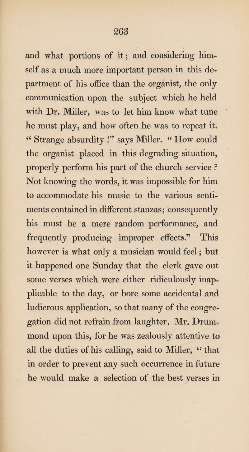 and what portions of it; and considering him¬ self as a much more important person in this de¬ partment of his office than the organist, the only communication upon the subject which he held with Dr. Miller, was to let him know what tune he must play, and how often he was to repeat it. 46 Strange absurdity !” says Miller. “ How could the organist placed in this degrading situation, properly perform his part of the church service P Not knowing the words, it was impossible for him to accommodate his music to the various senti¬ ments contained in different stanzas; consequently his must be a mere random performance, and frequently producing improper effects.” This however is what only a musician would feel; but it happened one Sunday that the clerk gave out some verses which were either ridiculously inap¬ plicable to the day, or bore some accidental and ludicrous application, so that many of the congre¬ gation did not refrain from laughter. Mr. Drum¬ mond upon this, for he was zealously attentive to all the duties of his calling, said to Miller, “ that in order to prevent any such occurrence in future he would make a selection of the best verses in