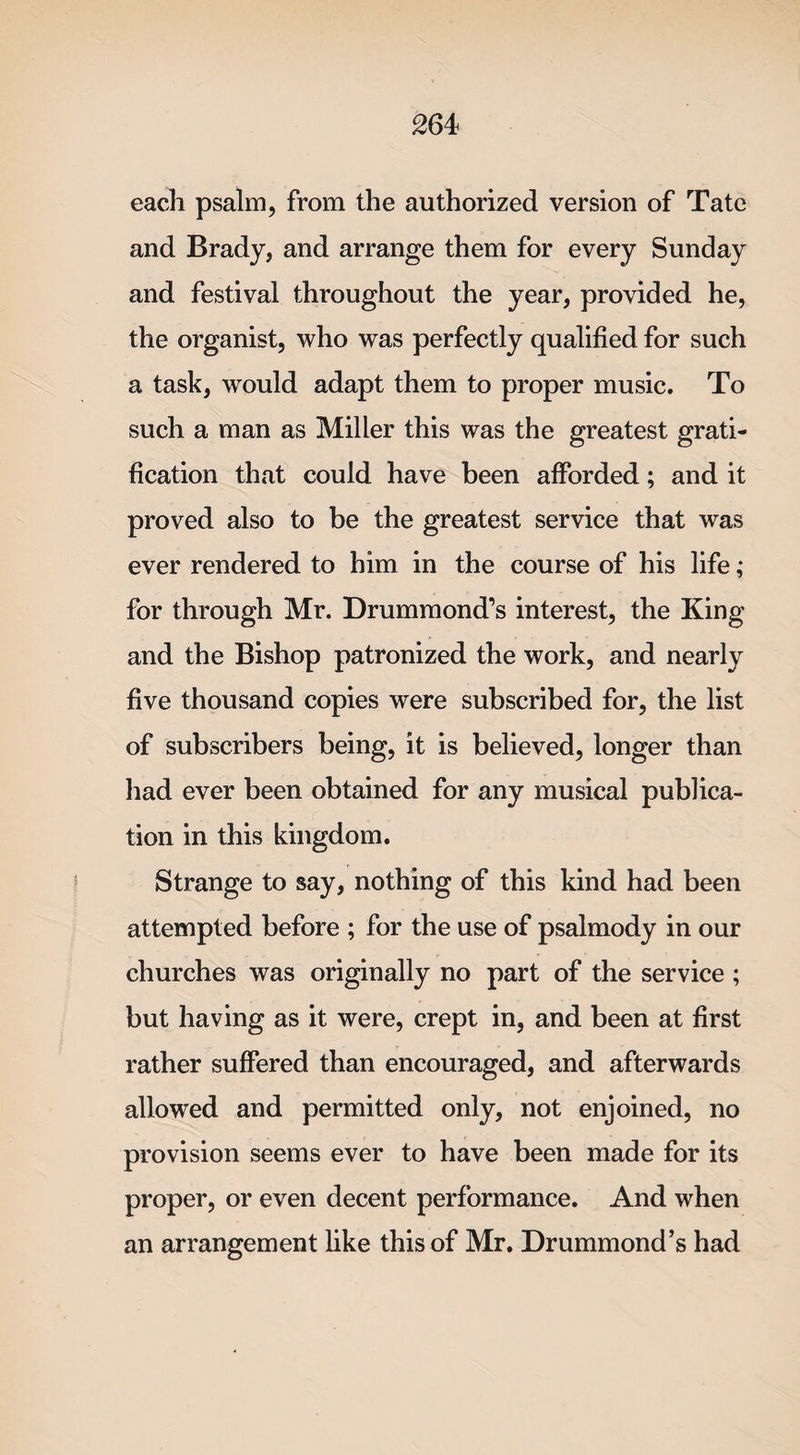 each psalm, from the authorized version of Tate and Brady, and arrange them for every Sunday and festival throughout the year, provided he, the organist, who was perfectly qualified for such a task, would adapt them to proper music. To such a man as Miller this was the greatest grati¬ fication that could have been afforded; and it proved also to be the greatest service that was ever rendered to him in the course of his life ; for through Mr. Drummond’s interest, the King and the Bishop patronized the work, and nearly five thousand copies were subscribed for, the list of subscribers being, it is believed, longer than had ever been obtained for any musical publica¬ tion in this kingdom. Strange to say, nothing of this kind had been attempted before ; for the use of psalmody in our churches was originally no part of the service ; but having as it were, crept in, and been at first rather suffered than encouraged, and afterwards allowed and permitted only, not enjoined, no provision seems ever to have been made for its proper, or even decent performance. And when an arrangement like this of Mr. Drummond’s had