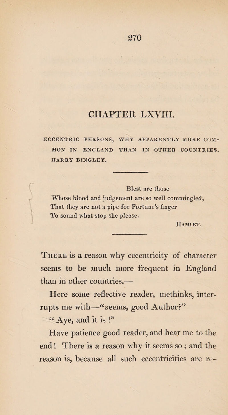CHAPTER LXVIIL ECCENTRIC PERSONS, WHY APPARENTLY MORE COM¬ MON IN ENGLAND THAN IN OTHER COUNTRIES. HARRY BINGLEY. Blest are those Whose blood and judgement are so well commingled. That they are not a pipe for Fortune’s finger To sound what stop she please. Hamlet. There is a reason why eccentricity of character seems to be much more frequent in England than in other countries.— Here some reflective reader, methinks, inter¬ rupts me with—“seems, good Author?” “ Aye, and it is !” Have patience good reader, and hear me to the end ! There is a reason why it seems so ; and the reason is, because all such eccentricities are re-