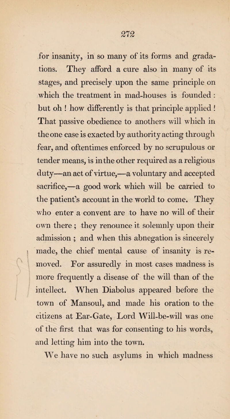 for insanity, in so many of its forms and grada¬ tions. They afford a cure also in many of its stages, and precisely upon the same principle on which the treatment in mad-houses is founded : but oh ! how differently is that principle applied ! That passive obedience to anothers will which in the one case is exacted by authority acting through fear, and oftentimes enforced by no scrupulous or tender means, is in the other required as a religious duty—an act of virtue,—a voluntary and accepted sacrifice,—a good work which will be carried to the patient’s account in the world to come. They who enter a convent are to have no will of their own there ; they renounce it solemnly upon their admission ; and when this abnegation is sincerely ? made, the chief mental cause of insanity is re¬ moved. For assuredly in most cases madness is more frequently a disease of the will than of the intellect. When Diabolus appeared before the town of Mansoul, and made his oration to the citizens at Ear-Gate, Lord Will-be-will was one of the first that was for consenting to his words, and letting him into the town. We have no such asylums in which madness