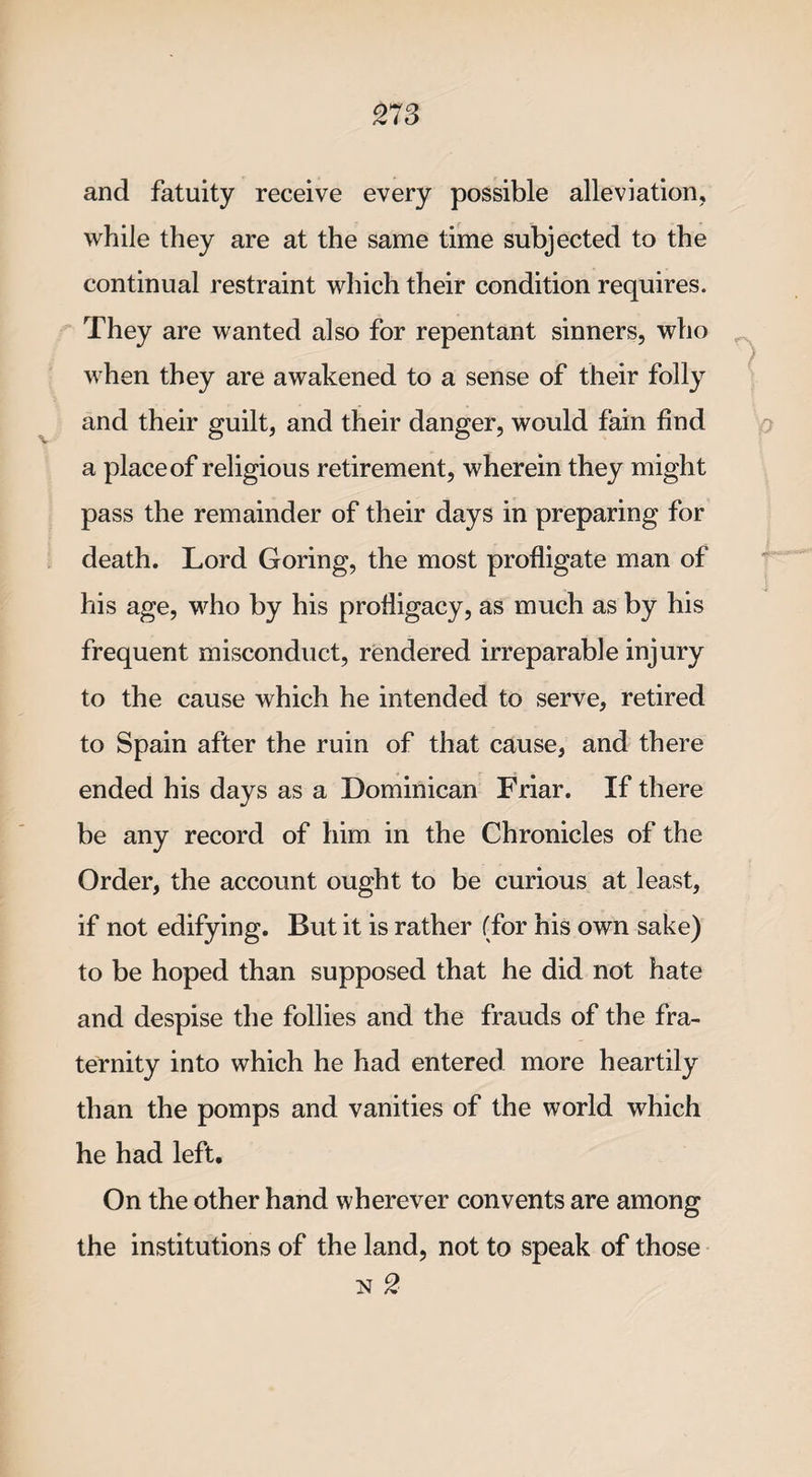 and fatuity receive every possible alleviation, while they are at the same time subjected to the continual restraint which their condition requires. They are wanted also for repentant sinners, who ■ when they are awakened to a sense of their folly and their guilt, and their danger, would fain find a place of religious retirement, wherein they might pass the remainder of their days in preparing for death. Lord Goring, the most profligate man of his age, who by his profligacy, as much as by his frequent misconduct, rendered irreparable injury to the cause which he intended to serve, retired to Spain after the ruin of that cause, and there ended his days as a Dominican Friar. If there be any record of him in the Chronicles of the Order, the account ought to be curious at least, if not edifying. But it is rather (for his own sake) to be hoped than supposed that he did not hate and despise the follies and the frauds of the fra¬ ternity into which he had entered more heartily than the pomps and vanities of the world which he had left. On the other hand wherever convents are among the institutions of the land, not to speak of those n 2