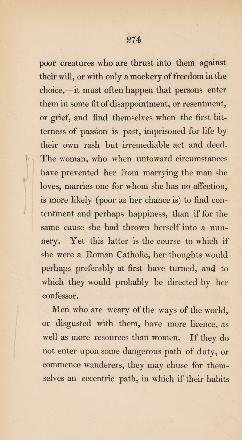 poor creatures who are thrust into them against their will, or with only a mockery of freedom in the choice,—it must often happen that persons enter them in some fit of disappointment, or resentment, or grief, and find themselves when the first bit¬ terness of passion is past, imprisoned for life by their own rash but irremediable act and deed. The woman, who when untoward circumstances have prevented her from marrying the man she loves, marries one for whom she has no affection, is more likely (poor as her chance is) to find con¬ tentment and perhaps happiness, than if for the same cause she had thrown herself into a nun¬ nery. Yet this latter is the course to which if she were a Roman Catholic, her thoughts would perhaps preferably at first have turned, and to which they would probably be directed by her confessor. Men who are weary of the ways of the world, or disgusted with them, have more licence, as well as more resources than women. If they do not enter upon some dangerous path of duty, or commence wanderers, they may chuse for them¬ selves an eccentric path, in which if their habits