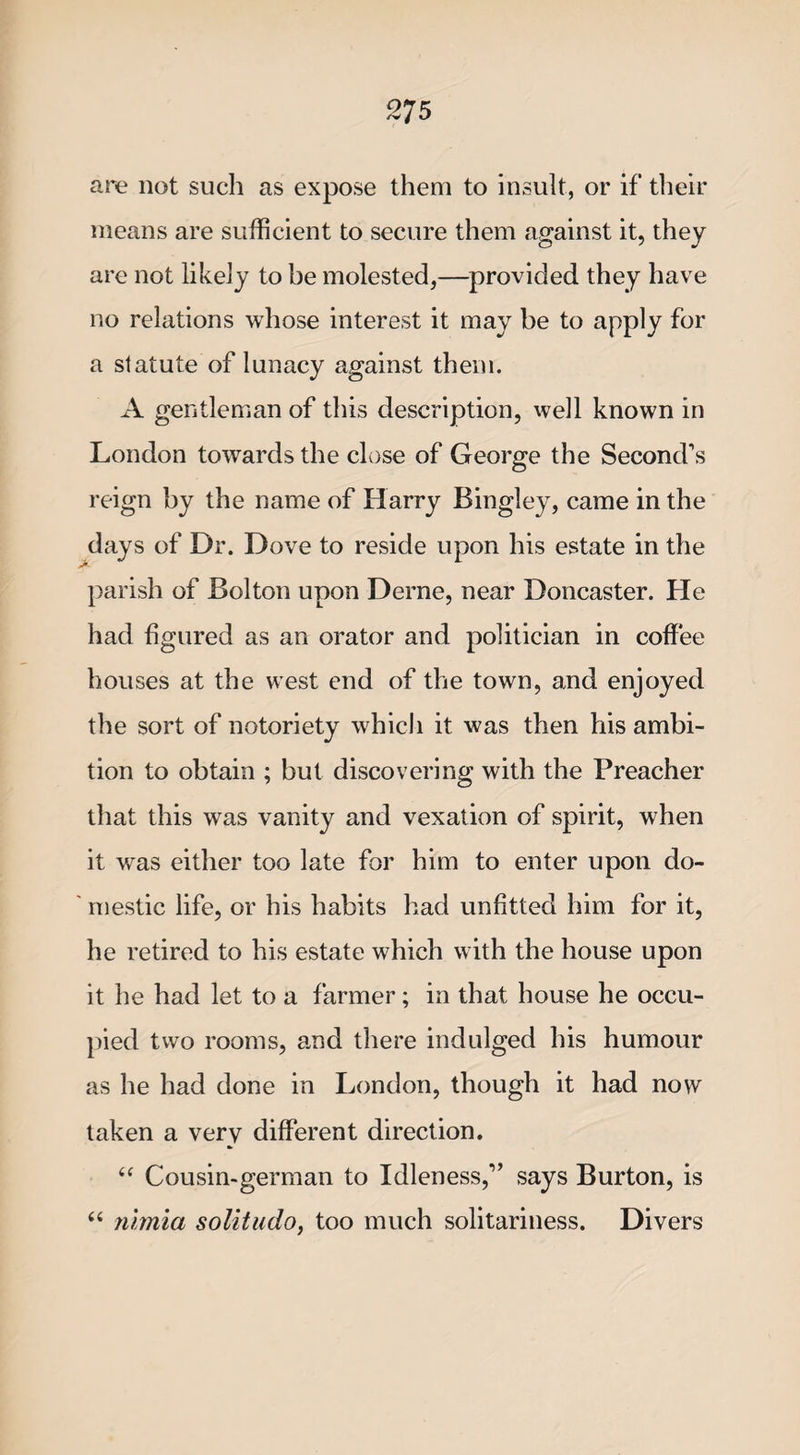 are not such as expose them to insult, or if their means are sufficient to secure them against it, they are not likely to be molested,—provided they have no relations whose interest it may be to apply for a statute of lunacy against them. A gentleman of this description, well known in London towards the close of George the Second’s reign by the name of Harry Bingley, came in the days of Dr. Dove to reside upon his estate in the parish of Bolton upon Derne, near Doncaster. He had figured as an orator and politician in coffee houses at the west end of the town, and enjoyed the sort of notoriety which it was then his ambi¬ tion to obtain ; but discovering with the Preacher that this was vanity and vexation of spirit, when it was either too late for him to enter upon do¬ mestic life, or his habits had unfitted him for it, he retired to his estate which with the house upon it he had let to a farmer; in that house he occu¬ pied two rooms, and there indulged his humour as he had done in London, though it had now taken a very different direction. “ Cousin-german to Idleness,” says Burton, is “ nhrnia solitudo, too much solitariness. Divers