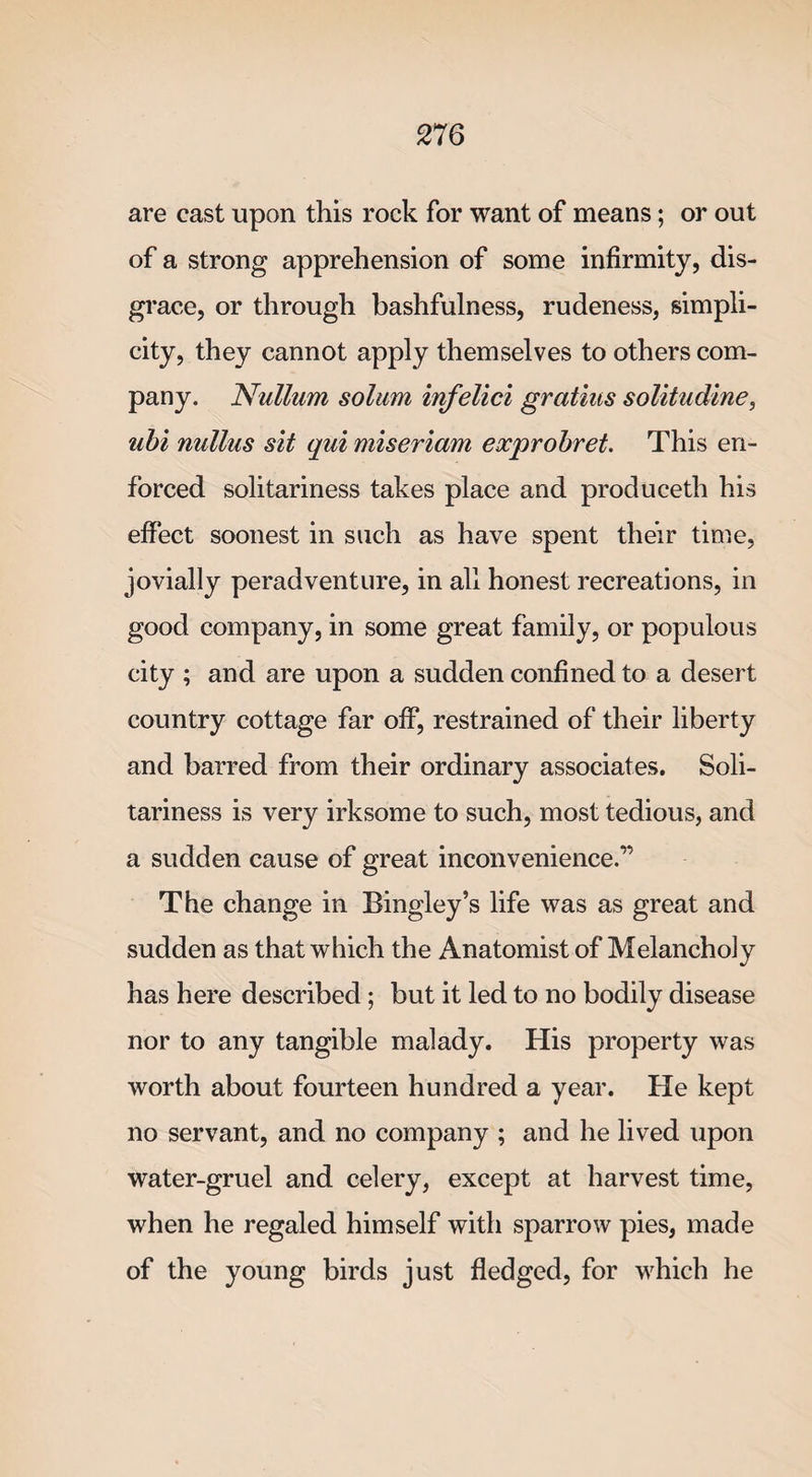 27 6 are cast upon this rock for want of means; or out of a strong apprehension of some infirmity, dis¬ grace, or through bashfulness, rudeness, simpli¬ city, they cannot apply themselves to others com¬ pany. Nullum solum infelici gratius solitudine, ubi nullus sit qui miseriam exprobret. This en¬ forced solitariness takes place and produceth his effect soonest in such as have spent their time, jovially peradventure, in all honest recreations, in good company, in some great family, or populous city ; and are upon a sudden confined to a desert country cottage far off, restrained of their liberty and barred from their ordinary associates. Soli¬ tariness is very irksome to such, most tedious, and a sudden cause of great inconvenience.” The change in Bingley’s life was as great and sudden as that which the Anatomist of Melancholy has here described; but it led to no bodily disease nor to any tangible malady. His property was worth about fourteen hundred a year. He kept no servant, and no company ; and he lived upon water-gruel and celery, except at harvest time, when he regaled himself with sparrow pies, made of the young birds just fledged, for which he