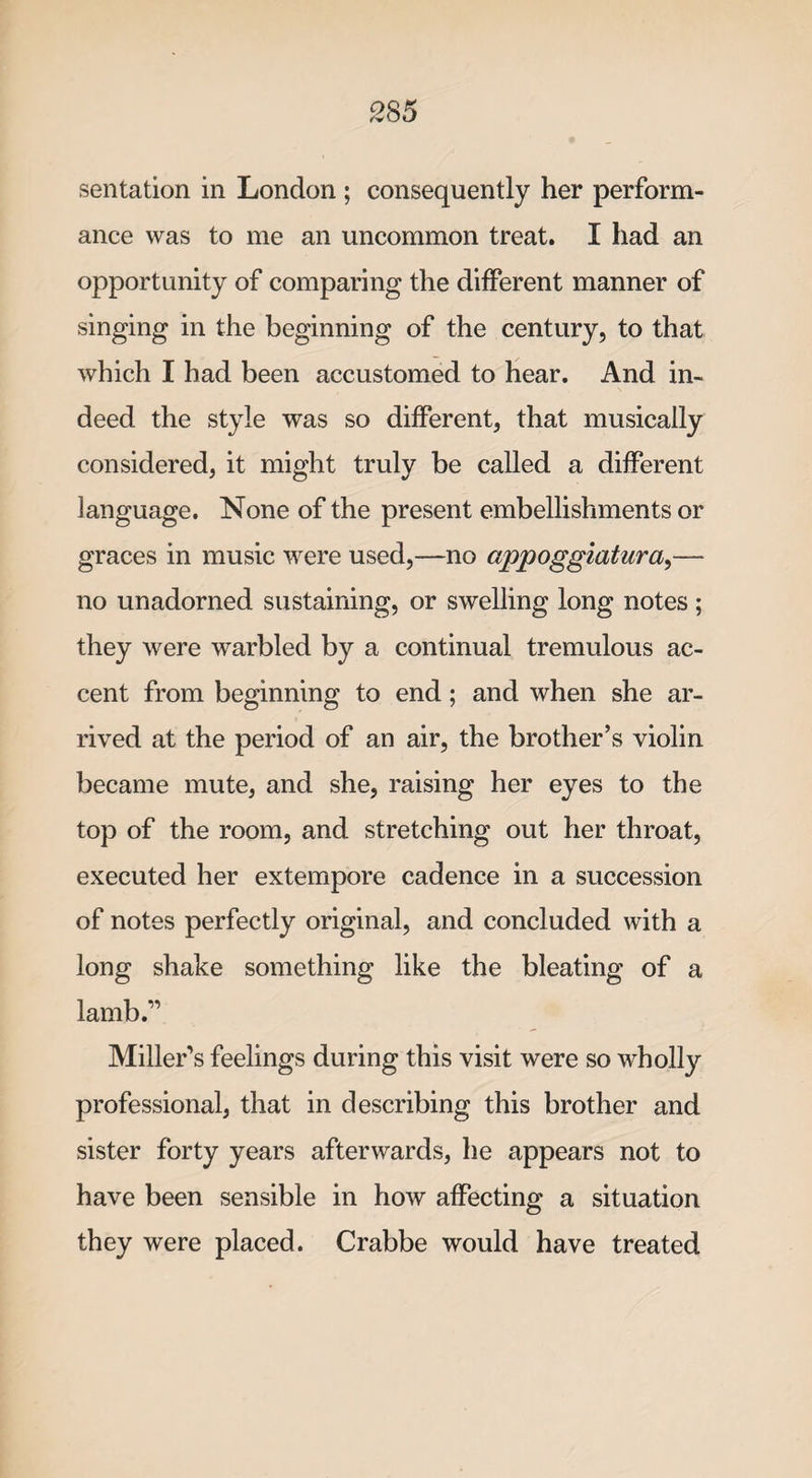 sentation in London ; consequently her perform¬ ance was to me an uncommon treat. I had an opportunity of comparing the different manner of singing in the beginning of the century, to that which I had been accustomed to hear. And in¬ deed the style was so different, that musically considered, it might truly be called a different language. None of the present embellishments or graces in music were used,—no appoggiatura,— no unadorned sustaining, or swelling long notes; they were warbled by a continual tremulous ac¬ cent from beginning to end; and when she ar¬ rived at the period of an air, the brother’s violin became mute, and she, raising her eyes to the top of the room, and stretching out her throat, executed her extempore cadence in a succession of notes perfectly original, and concluded with a long shake something like the bleating of a lamb.” Miller's feelings during this visit were so wholly professional, that in describing this brother and sister forty years afterwards, he appears not to have been sensible in how affecting a situation they were placed. Crabbe would have treated