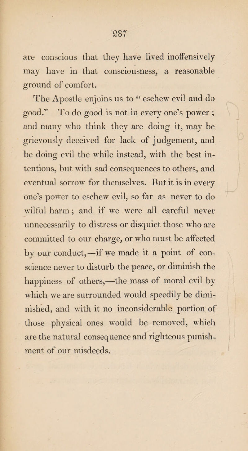 are conscious that they have lived inoffensively may have in that consciousness, a reasonable ground of comfort. The Apostle enjoins us to “ eschew evil and do good.-” To do good is not in every one's power ; and many who think they are doing it, may be grievously deceived for lack of judgement, and be doing evil the while instead, with the best in¬ tentions, but with sad consequences to others, and eventual sorrow for themselves. But it is in every one's power to eschew evil, so far as never to do wilful harm ; and if we were ail careful never unnecessarily to distress or disquiet those who are committed to our charge, or who must be affected by our conduct,—if we made it a point of con¬ science never to disturb the peace, or diminish the happiness of others,—the mass of moral evil by which we are surrounded would speedily be dimi¬ nished, and with it no inconsiderable portion of those physical ones would be removed, which are the natural consequence and righteous punish¬ ment of our misdeeds.