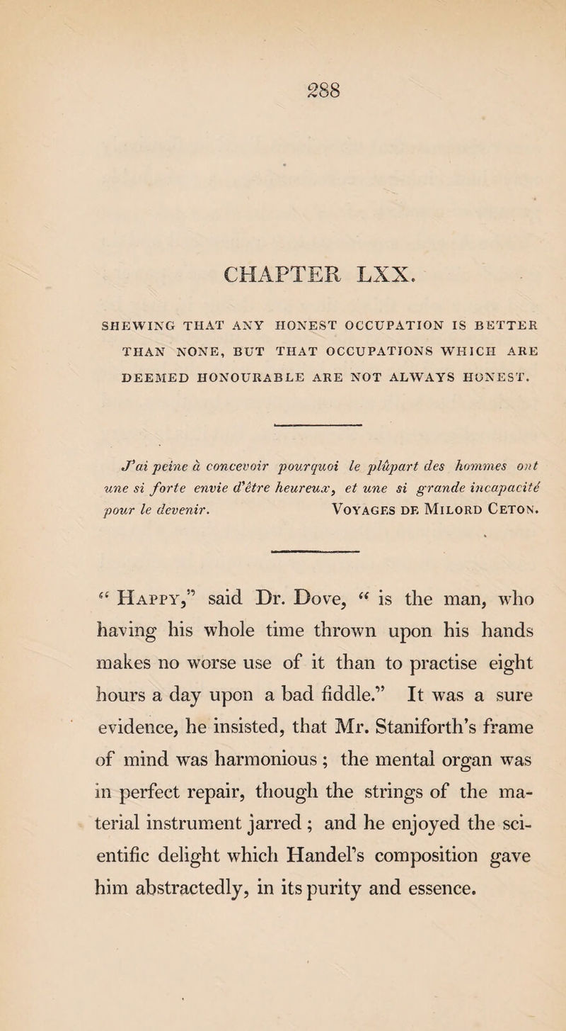 CHAPTER LXX. SHEWING THAT ANY HONEST OCCUPATION IS BETTER THAN NONE, BUT THAT OCCUPATIONS WHICH ARE DEEMED HONOURABLE ARE NOT ALWAYS HONEST. J’ai peine a c once voir pourquoi le plupart des hommes ont une si forte envie d'etre heureua', et une si grande incapacity pour le devenir. Voyages de Milord Ceton. Happy,5’ said Dr. Dove, “ is the man, who having his whole time thrown upon his hands makes no worse use of it than to practise eight hours a day upon a bad fiddle.” It was a sure evidence, he insisted, that Mr. Staniforth’s frame of mind was harmonious ; the mental organ was in perfect repair, though the strings of the ma¬ terial instrument jarred ; and he enjoyed the sci¬ entific delight which Handel’s composition gave him abstractedly, in its purity and essence.