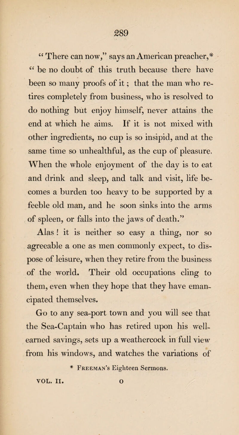 “ There can now,” says an American preacher,* “ be no doubt of this truth because there have been so many proofs of it; that the man who re¬ tires completely from business, who is resolved to do nothing but enjoy himself, never attains the end at which he aims. If it is not mixed with other ingredients, no cup is so insipid, and at the same time so unhealthful, as the cup of pleasure. When the whole enjoyment of the day is to eat and drink and sleep, and talk and visit, life be¬ comes a burden too heavy to be supported by a feeble old man, and he soon sinks into the arms of spleen, or falls into the jaws of death.” Alas ! it is neither so easy a thing, nor so agreeable a one as men commonly expect, to dis¬ pose of leisure, when they retire from the business of the world. Their old occupations cling to them, even when they hope that they have eman¬ cipated themselves. Go to any sea-port town and you will see that the Sea-Captain who has retired upon his well- earned savings, sets up a weathercock in full view from his windows, and watches the variations of * Freeman’s Eighteen Sermons. VOL. II. O