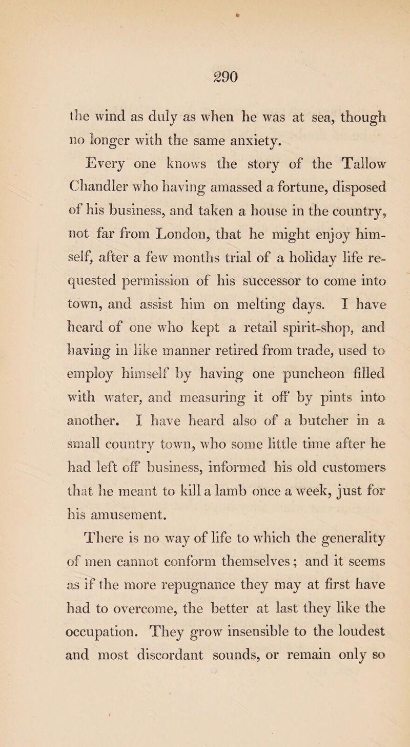 the wind as duly as when he wras at sea, though no longer with the same anxiety. Every one knows the story of the Tallowr Chandler who having amassed a fortune, disposed of his business, and taken a house in the country, not far from London, that he might enjoy him¬ self, after a few months trial of a holiday life re¬ quested permission of his successor to come into town, and assist him on melting days. I have heard of one who kept a retail spirit-shop, and having in like manner retired from trade, used to employ himself by having one puncheon filled with water, and measuring it off by pints into another. I have heard also of a butcher in a small country town, who some little time after he had left off business, informed his old customers that he meant to kill a lamb once a week, just for his amusement. There is no wray of life to which the generality of men cannot conform themselves; and it seems as if the more repugnance they may at first have had to overcome, the better at last they like the occupation. They grow insensible to the loudest and most discordant sounds, or remain only so