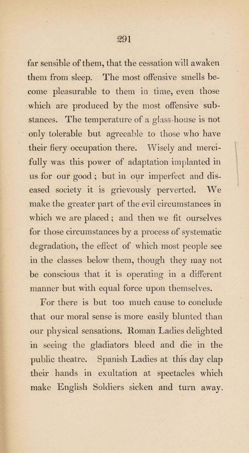 far sensible of them, that the cessation will awaken them from sleep. The most offensive smells be¬ come pleasurable to them in time, even those which are produced by the most offensive sub¬ stances. The temperature of a glass-house is not only tolerable but agreeable to those who have their fiery occupation there. Wisely and merci- fully was this power of adaptation implanted in us for our good; but in our imperfect and dis¬ eased society it is grievously perverted. We make the greater part of the evil circumstances in which we are placed; and then we fit ourselves for those circumstances by a process of systematic degradation, the effect of which most people see in the classes below them, though they may not be conscious that it is operating in a different manner but with equal force upon themselves. For there is but too much cause to conclude that our moral sense is more easily blunted than our physical sensations. Roman Ladies delighted in seeing the gladiators bleed and die in the public theatre. Spanish Ladies at this day clap their hands in exultation at spectacles which make English Soldiers sicken and turn away.