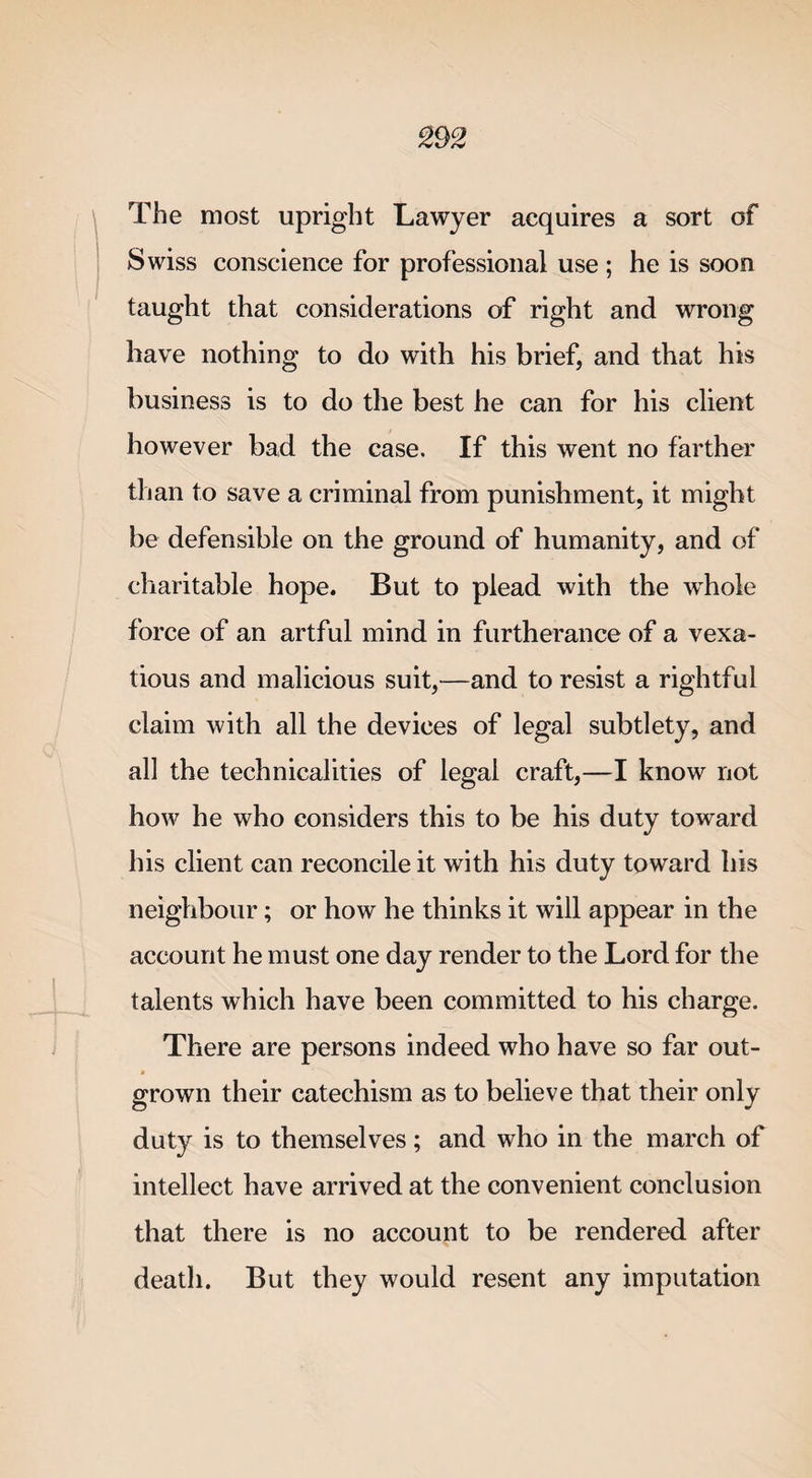 The most upright Lawyer acquires a sort of Swiss conscience for professional use ; he is soon taught that considerations of right and wrong have nothing to do with his brief, and that his business is to do the best he can for his client however bad the case. If this went no farther than to save a criminal from punishment, it might be defensible on the ground of humanity, and of charitable hope. But to plead with the whole force of an artful mind in furtherance of a vexa¬ tious and malicious suit,—and to resist a rightful claim with all the devices of legal subtlety, and all the technicalities of legal craft,—I know not how he who considers this to be his duty toward his client can reconcile it with his duty toward his neighbour; or how he thinks it will appear in the account he must one day render to the Lord for the talents which have been committed to his charge. There are persons indeed who have so far out- * grown their catechism as to believe that their only duty is to themselves; and who in the march of intellect have arrived at the convenient conclusion that there is no account to be rendered after death. But they would resent any imputation