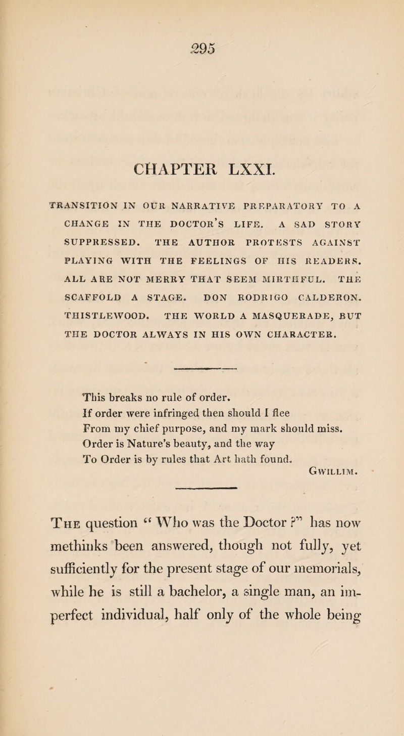 CHAPTER LXXI. TRANSITION IN OUR NARRATIVE PREPARATORY TO A CHANGE IN THE DOCTOR’S LIFE. A SAD STORY SUPPRESSED. THE AUTHOR PROTESTS AGAINST PLAYING WITH THE FEELINGS OF HIS READERS. ALL ARE NOT MERRY THAT SEEM MIRTHFUL. THE SCAFFOLD A STAGE. DON RODRIGO CALDERON. THISTLEWOOD. THE WORLD A MASQUERADE, BUT THE DOCTOR ALWAYS IN HIS OWN CHARACTER. This breaks no rule of order. If order were infringed then should I flee From my chief purpose, and my mark should miss. Order is Nature’s beauty, and the way To Order is by rules that Art hath found. Gwillim. The question tc Who was the Doctor ?” has now methinks been answered, though not fully, yet sufficiently for the present stage of our memorials, while he is still a bachelor, a single man, an im¬ perfect individual, half only of the whole being