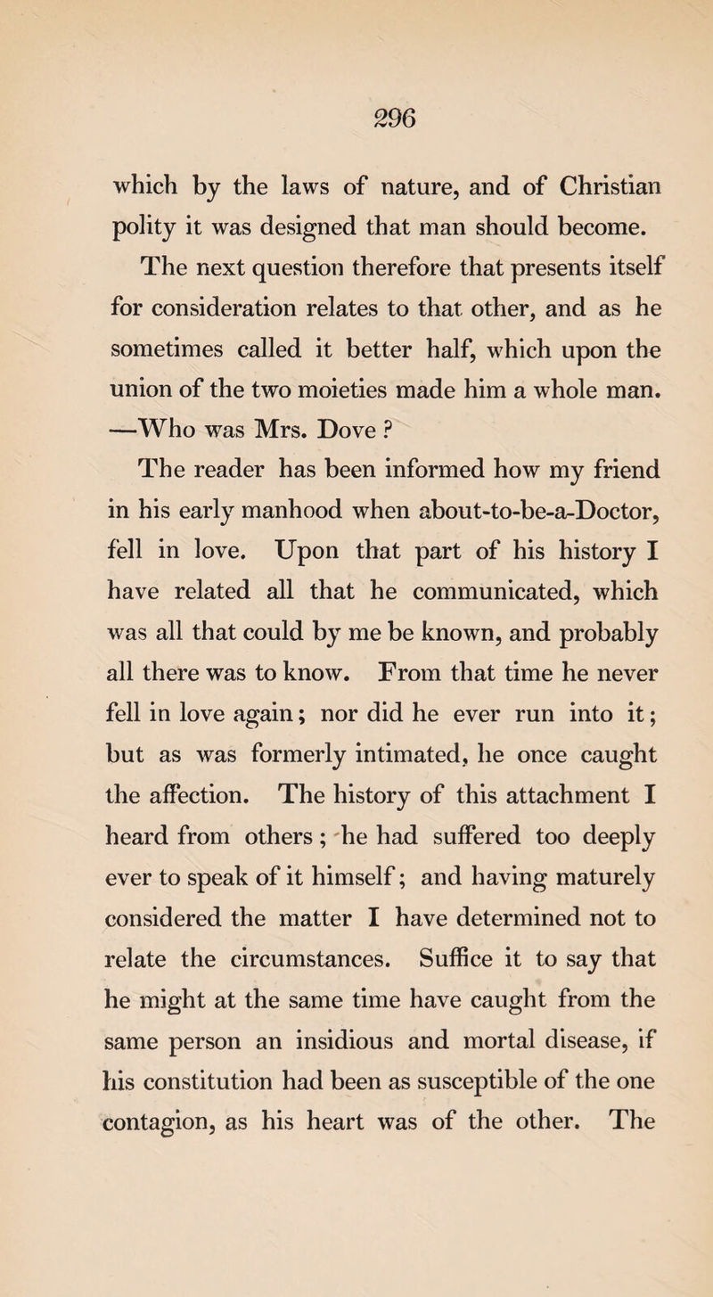 which by the laws of nature, and of Christian polity it was designed that man should become. The next question therefore that presents itself for consideration relates to that other, and as he sometimes called it better half, which upon the union of the two moieties made him a whole man. —Who was Mrs. Dove ? The reader has been informed how my friend in his early manhood when about-to-be-a-Doctor, fell in love. Upon that part of his history I have related all that he communicated, which was all that could by me be known, and probably all there was to know. From that time he never fell in love again; nor did he ever run into it; but as was formerly intimated, he once caught the affection. The history of this attachment I heard from others; he had suffered too deeply ever to speak of it himself; and having maturely considered the matter I have determined not to relate the circumstances. Suffice it to say that he might at the same time have caught from the same person an insidious and mortal disease, if his constitution had been as susceptible of the one contagion, as his heart was of the other. The