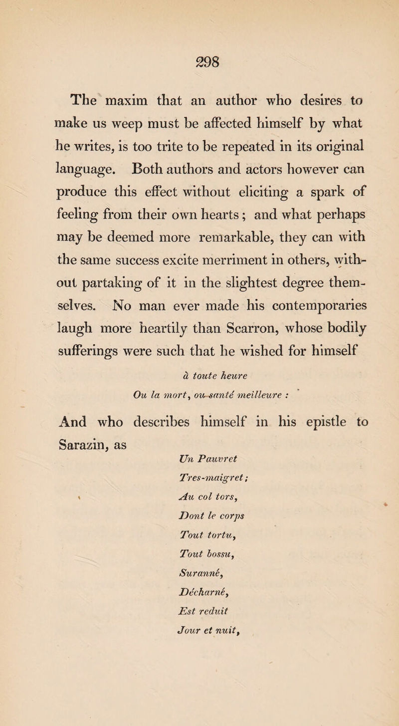 The maxim that an author who desires to make us weep must be affected himself by what he writes, is too trite to be repeated in its original language. Both authors and actors however can produce this effect without eliciting a spark of feeling from their own hearts; and what perhaps may be deemed more remarkable, they can with the same success excite merriment in others, with¬ out partaking of it in the slightest degree them¬ selves. No man ever made his contemporaries laugh more heartily than Scarron, whose bodily sufferings were such that he wished for himself a toute heure Ou la mort, ou sante meilleure : And who describes himself in his epistle to Sarazin, as Un Pauvret Tres-maigret; * Au col tors, Dont le corps Tout tortUy Tout bossu, SurannSy Ee'charne, Est reduit Jour ct nuity