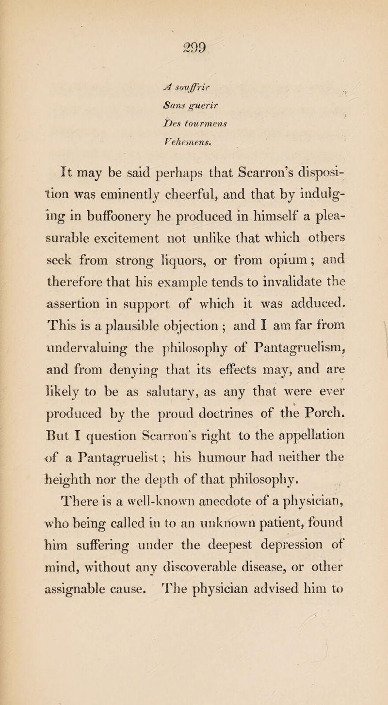 A souffrir Sans guerir i J)es tourmens Vehemens. It may be said perhaps that Scarron’s disposi¬ tion was eminently cheerful, and that by indulg¬ ing in buffoonery he produced in himself a plea¬ surable excitement not unlike that which others seek from strong liquors, or from opium; and therefore that his example tends to invalidate the assertion in support of which it was adduced. This is a plausible objection ; and I am far from undervaluing the philosophy of Pantagruelism, and from denying that its effects may, and are likely to be as salutary, as any that were ever ♦ produced by the proud doctrines of the Porch. But I question Scarron’s right to the appellation of a Pantagruelist; his humour had neither the heighth nor the depth of that philosophy. There is a well-known anecdote of a physician, who being called in to an unknown patient, found him suffering under the deepest depression of mind, without any discoverable disease, or other assignable cause. The physician advised him to