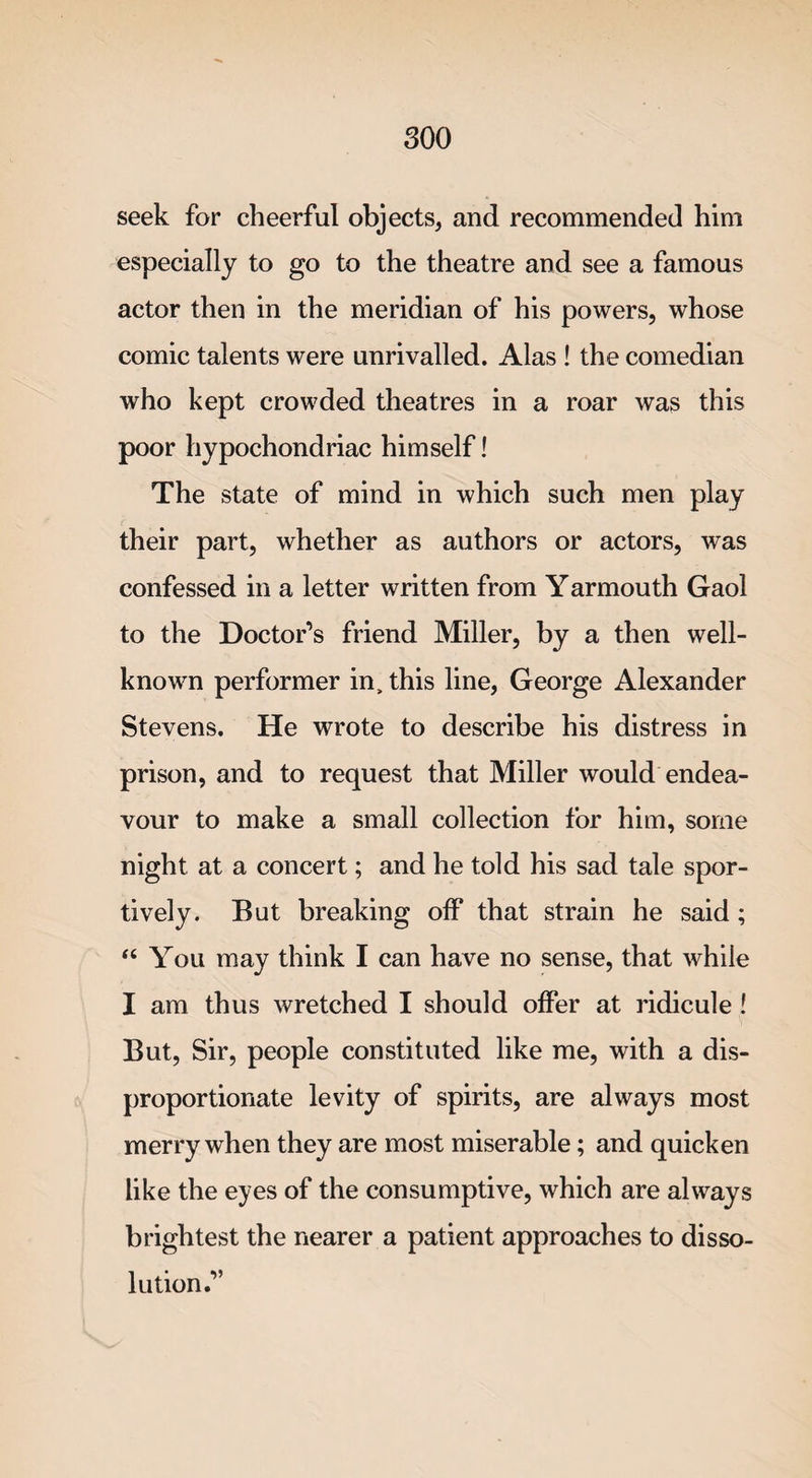 seek for cheerful objects, and recommended him especially to go to the theatre and see a famous actor then in the meridian of his powers, whose comic talents were unrivalled. Alas ! the comedian who kept crowded theatres in a roar was this poor hypochondriac himself! The state of mind in which such men play their part, whether as authors or actors, was confessed in a letter written from Yarmouth Gaol to the Doctor’s friend Miller, by a then well- known performer in, this line, George Alexander Stevens. He wrote to describe his distress in prison, and to request that Miller would endea¬ vour to make a small collection for him, some night at a concert; and he told his sad tale spor¬ tively. But breaking off that strain he said; “ You may think I can have no sense, that while I am thus wretched I should offer at ridicule ! But, Sir, people constituted like me, with a dis¬ proportionate levity of spirits, are always most merry when they are most miserable; and quicken like the eyes of the consumptive, which are always brightest the nearer a patient approaches to disso¬ lution.”