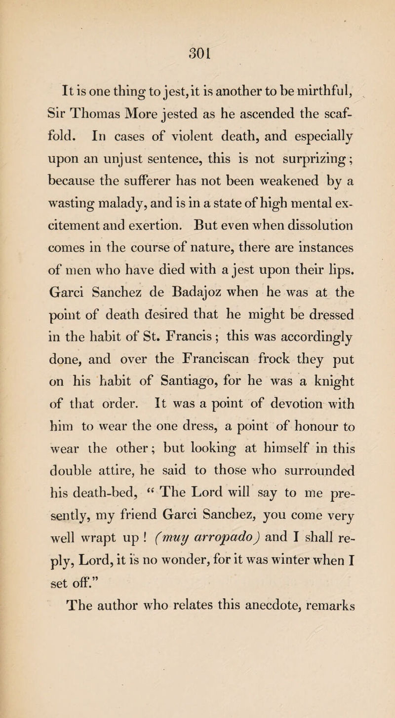 It is one thing to jest, it is another to be mirthful, Sir Thomas More jested as he ascended the scaf¬ fold. In cases of violent death, and especially upon an unjust sentence, this is not surprizing; because the sufferer has not been weakened by a wasting malady, and is in a state of high mental ex¬ citement and exertion. But even when dissolution comes in the course of nature, there are instances of men who have died with a jest upon their lips. Garci Sanchez de Badajoz when he was at the point of death desired that he might be dressed in the habit of St. Francis ; this was accordingly done, and over the Franciscan frock they put on his habit of Santiago, for he was a knight of that order. It was a point of devotion with him to wear the one dress, a point of honour to wear the other; but looking at himself in this double attire, he said to those who surrounded his death-bed, “ The Lord will say to me pre¬ sently, my friend Garci Sanchez, you come very well wrapt up ! (muy arropado) and I shall re¬ ply, Lord, it is no wonder, for it was winter when I set off.” The author who relates this anecdote, remarks