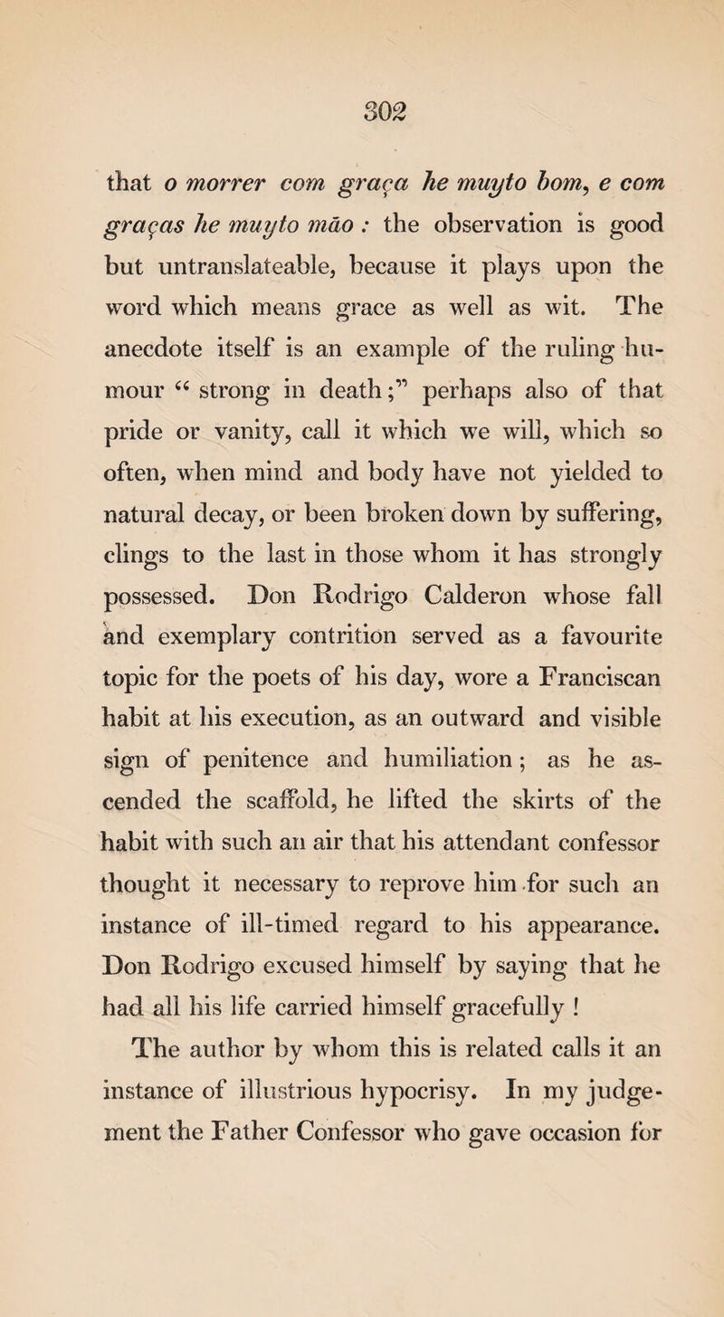 that o morrer com graca he muyto bom, e com grcigas he muyto mao : the observation is good but untranslateable, because it plays upon the word which means grace as well as wit. The anecdote itself is an example of the ruling hu¬ mour “ strong in deathperhaps also of that pride or vanity, call it which we will, which so often, when mind and body have not yielded to natural decay, or been broken down by suffering, clings to the last in those whom it has strongly possessed. Don Rodrigo Calderon whose fall knd exemplary contrition served as a favourite topic for the poets of his day, wore a Franciscan habit at his execution, as an outward and visible sign of penitence and humiliation; as he as¬ cended the scaffold, he lifted the skirts of the habit with such an air that his attendant confessor thought it necessary to reprove him for such an instance of ill-timed regard to his appearance. Don Rodrigo excused himself by saying that he had all his life carried himself gracefully ! The author by whom this is related calls it an instance of illustrious hypocrisy. In my judge¬ ment the Father Confessor who gave occasion for