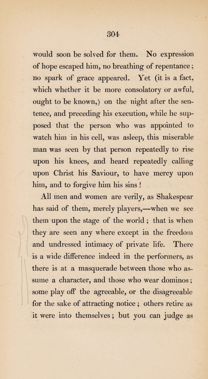 would soon be solved for them. No expression of hope escaped him, no breathing of repentance; no spark of grace appeared. Yet (it is a fact, which whether it be more consolatory or awful, ought to be known,) on the night after the sen¬ tence, and preceding his execution, while he sup¬ posed that the person who was appointed to watch him in his cell, was asleep, this miserable man was seen by that person repeatedly to rise upon his knees, and heard repeatedly calling upon Christ his Saviour, to have mercy upon him, and to forgive him his sins ! All men and women are verily, as Shakespear has said of them, merely players,—when we see them upon the stage of the world ; that is when they are seen any where except in the freedom and undressed intimacy of private life. There is a wide difference indeed in the performers, as there is at a masquerade between those who as¬ sume a character, and those who wear dominos; some play off the agreeable, or the disagreeable for the sake of attracting notice; others retire as it were into themselves; but you can judge as