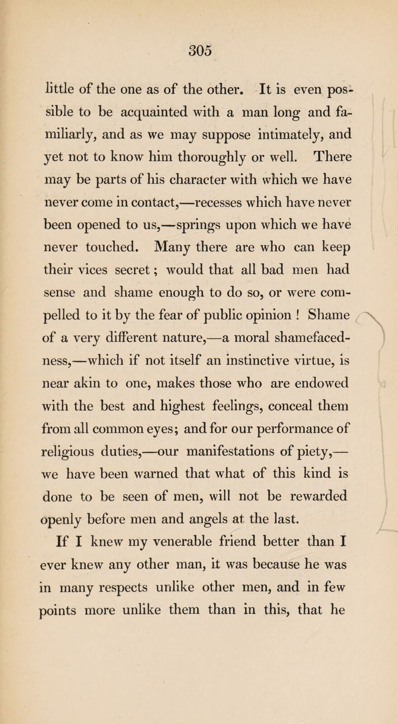 little of the one as of the other. It is even pos¬ sible to be acquainted with a man long and fa¬ miliarly, and as we may suppose intimately, and yet not to know him thoroughly or well. There may be parts of his character with which we have never come in contact,—recesses which have never been opened to us,—springs upon which we have never touched. Many there are who can keep their vices secret; would that all bad men had sense and shame enough to do so, or were com¬ pelled to it by the fear of public opinion ! Shame of a very different nature,—a moral shamefaced¬ ness,—which if not itself an instinctive virtue, is near akin to one, makes those who are endowed with the best and highest feelings, conceal them from all common eyes; and for our performance of religious duties,—our manifestations of piety,— we have been warned that what of this kind is done to be seen of men, will not be rewarded openly before men and angels at. the last. If I knew my venerable friend better than I ever knew any other man, it was because he was in many respects unlike other men, and in few points more unlike them than in this, that he