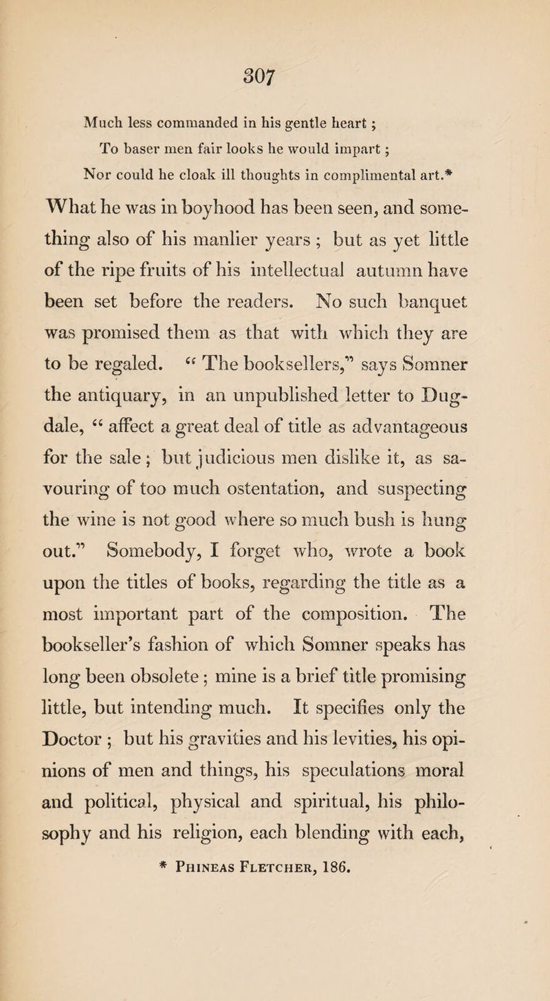 Much less commanded in his gentle heart; To baser men fair looks he would impart; Nor could he cloak ill thoughts in complimental art.* What he was in boyhood has been seen, and some¬ thing also of his manlier years ; but as yet little of the ripe fruits of his intellectual autumn have been set before the readers. No such banquet was promised them as that with which they are to be regaled. “ The booksellers,'” says Somner the antiquary, in an unpublished letter to Dug- dale, “ affect a great deal of title as advantageous for the sale; but judicious men dislike it, as sa¬ vouring of too much ostentation, and suspecting the wine is not good where so much bush is hung out.1’ Somebody, I forget who, wrote a book upon the titles of books, regarding the title as a most important part of the composition. The bookseller’s fashion of which Somner speaks has long been obsolete ; mine is a brief title promising little, but intending much. It specifies only the Doctor ; but his gravities and his levities, his opi¬ nions of men and things, his speculations moral and political, physical and spiritual, his philo¬ sophy and his religion, each blending with each, * Phineas Fletcher, 186.