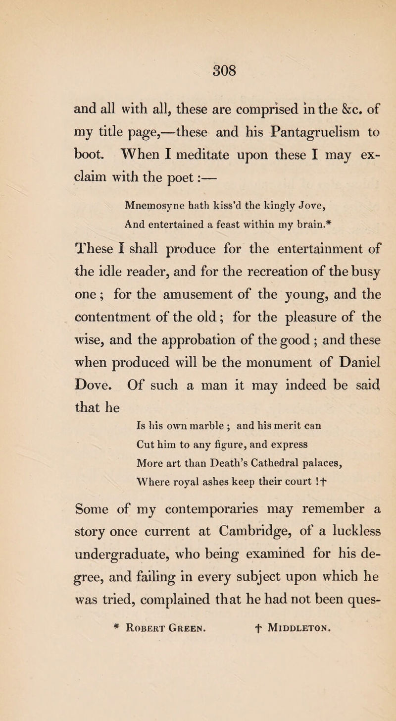 and all with all, these are comprised in the &amp;c. of my title page,—these and his Pantagruelism to boot. When I meditate upon these I may ex¬ claim with the poet:— Mnemosyne hath kiss’d the kingly Jove, And entertained a feast within my brain.* These I shall produce for the entertainment of the idle reader, and for the recreation of the busy one; for the amusement of the young, and the contentment of the old; for the pleasure of the wise, and the approbation of the good ; and these when produced will be the monument of Daniel Dove. Of such a man it may indeed be said that he Is his own marble ; and his merit can Cut him to any figure, and express More art than Death’s Cathedral palaces, Where royal ashes keep their court !t Some of my contemporaries may remember a story once current at Cambridge, of a luckless undergraduate, who being examined for his de¬ gree, and failing in every subject upon which he was tried, complained that he had not been ques- * Robert Green. + Middleton.