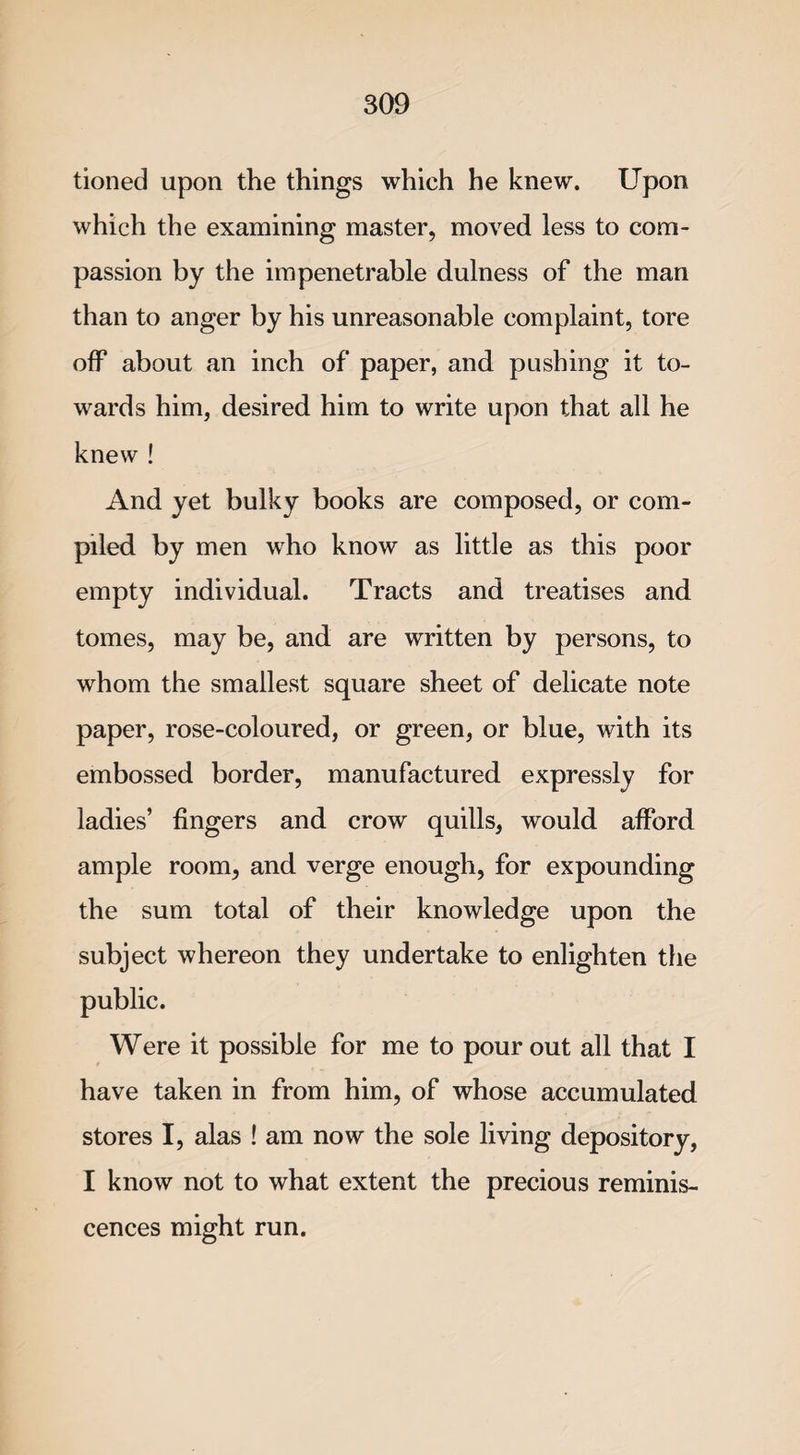tioned upon the things which he knew. Upon which the examining master, moved less to com¬ passion by the impenetrable dulness of the man than to anger by his unreasonable complaint, tore off about an inch of paper, and pushing it to¬ wards him, desired him to write upon that all he knew ! And yet bulky books are composed, or com¬ piled by men who know as little as this poor empty individual. Tracts and treatises and tomes, may be, and are written by persons, to whom the smallest square sheet of delicate note paper, rose-coloured, or green, or blue, with its embossed border, manufactured expressly for ladies’ fingers and crow quills, would afford ample room, and verge enough, for expounding the sum total of their knowledge upon the subject whereon they undertake to enlighten the Were it possible for me to pour out all that I have taken in from him, of whose accumulated stores I, alas ! am now the sole living depository, I know not to what extent the precious reminis¬ cences might run.
