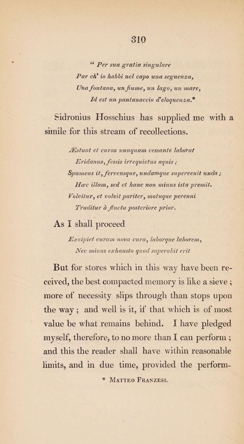u Per sua gratia singulare Par ch* io habbi nel capo una seguenza, Una fontana, un Jiume, un lago, un mare, Id est un pantanaccio d'eloquenza* Sidronius Hosschius has supplied me with a simile for this stream of recollections. /Estuat et cursu nunquam cessante laborat Eridanus, fessis irrequietus aquis ; Spumeus it, fervensque, undamque supervenit unda ; Heec illam, sed et hanc non minus ista premit. Volvitur, et volvit pariter, motuque perenni Truditur a fiuctu posteriore prior. As I shall proceed Excipiet cur am nova cura, laborque labor em, Nec minus exhausto quod superabit erit But for stores which in this way have been re¬ ceived, the best compacted memory is like a sieve ; more of necessity slips through than stops upon the way ; and well is it, if that which is of most value be what remains behind. I have pledged myself, therefore, to no more than I can perform ; and this the reader shall have within reasonable limits, and in due time, provided the perform- * Matteo Franzesi.