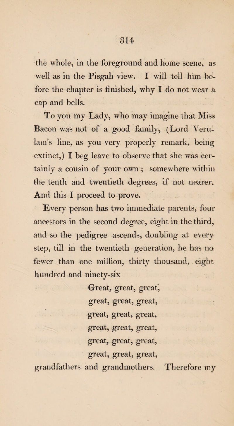 well as in the Pisgah view. I will tell him be¬ fore the chapter is finished, why I do not wear a cap and bells. To you my Lady, who may imagine that Miss Bacon was not of a good family, (Lord Veru- lam’s line, as you very properly remark, being extinct,) I beg leave to observe that she was cer¬ tainly a cousin of your own ; somewhere within the tenth and twentieth degrees, if not nearer. And this I proceed to prove. Every person has two immediate parents, four ancestors in the second degree, eight in the third, and so the pedigree ascends, doubling at every step, till in the twentieth generation, he has no fewer than one million, thirty thousand, eight hundred and ninety-six Great, great, great, great, great, great, great, great, great, great, great, great, great, great, great, great, great, great, grandfathers and grandmothers. Therefore my