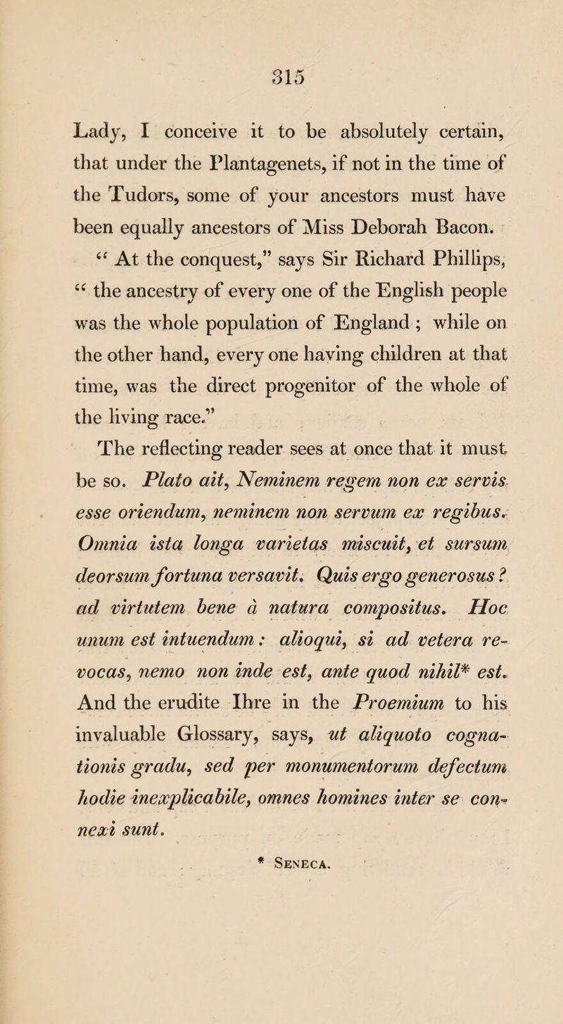 Lady, I conceive it to be absolutely certain, that under the Plantagenets, if not in the time of the Tudors, some of your ancestors must have been equally ancestors of Miss Deborah Bacon. At the conquest,” says Sir Richard Phillips, 66 the ancestry of every one of the English people was the whole population of England ; while on the other hand, every one having children at that time, was the direct progenitor of the whole of the living race.” The reflecting reader sees at once that it must be so. Plato ait, Neminem re gem non ex servis esse oriendum, neminem non servum ex regibus. Omnia ista longa varietas miscuit, et sursum deorsum fortuna versavit. Quis ergo generosus ? ad virtutem bene a natura compositus. Hoc unum est intuendum: alioqui, si ad vetera re- vocas, nemo non inde est, ante quod nihil* est. And the erudite Ihre in the Proemium to his invaluable Glossary, says, ut aliquoto cogna- tionis gradu, sed per monumentorum defectum ho die inexplicabile, omnes homines inter se con* nexi sunt. * Seneca.