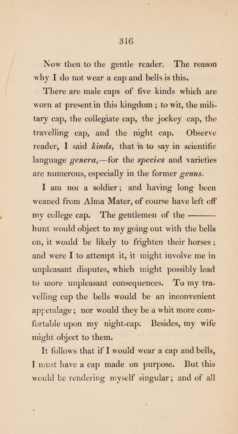 Now then to the gentle reader. The reason why I do not wear a cap and bells is this. There are male caps of five kinds which are worn at present in this kingdom ; to wit, the mili¬ tary cap, the collegiate cap, the jockey cap, the travelling cap, and the night cap. Observe reader, I said lands, that is to say in scientific language genera,—for the species and varieties are numerous, especially in the former genus. I am noc a soldier; and having long been weaned from Alma Mater, of course have left off my college cap. The gentlemen of the- hunt would object to my going out with the bells on, it would be likely to frighten their horses ; and were I to attempt it, it might involve me in unpleasant disputes, which might possibly lead to more unpleasant consequences. To my tra¬ velling cap the bells would be an inconvenient appendage; nor would they be a whit more com¬ fortable upon my night-cap. Besides, my wife might object to them. It follows that if I would wear a cap and bells, I must have a cap made on purpose. But this would be rendering myself singular; and of all