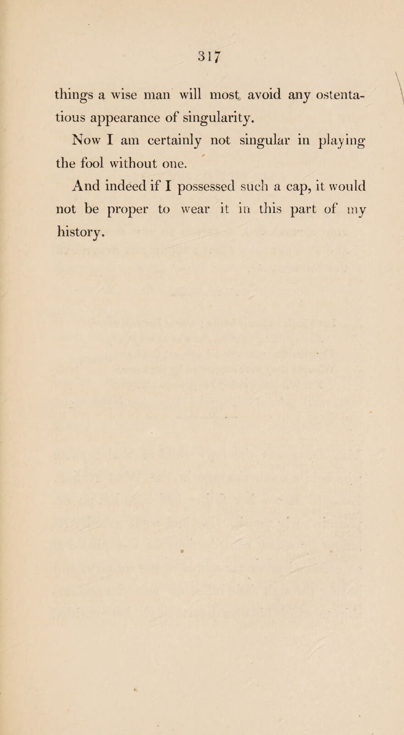 things a wise man will most avoid any ostenta¬ tious appearance of singularity. Now I am certainly not singular in placing the fool without one. And indeed if I possessed such a cap, it would not be proper to wear it in this part of my history.