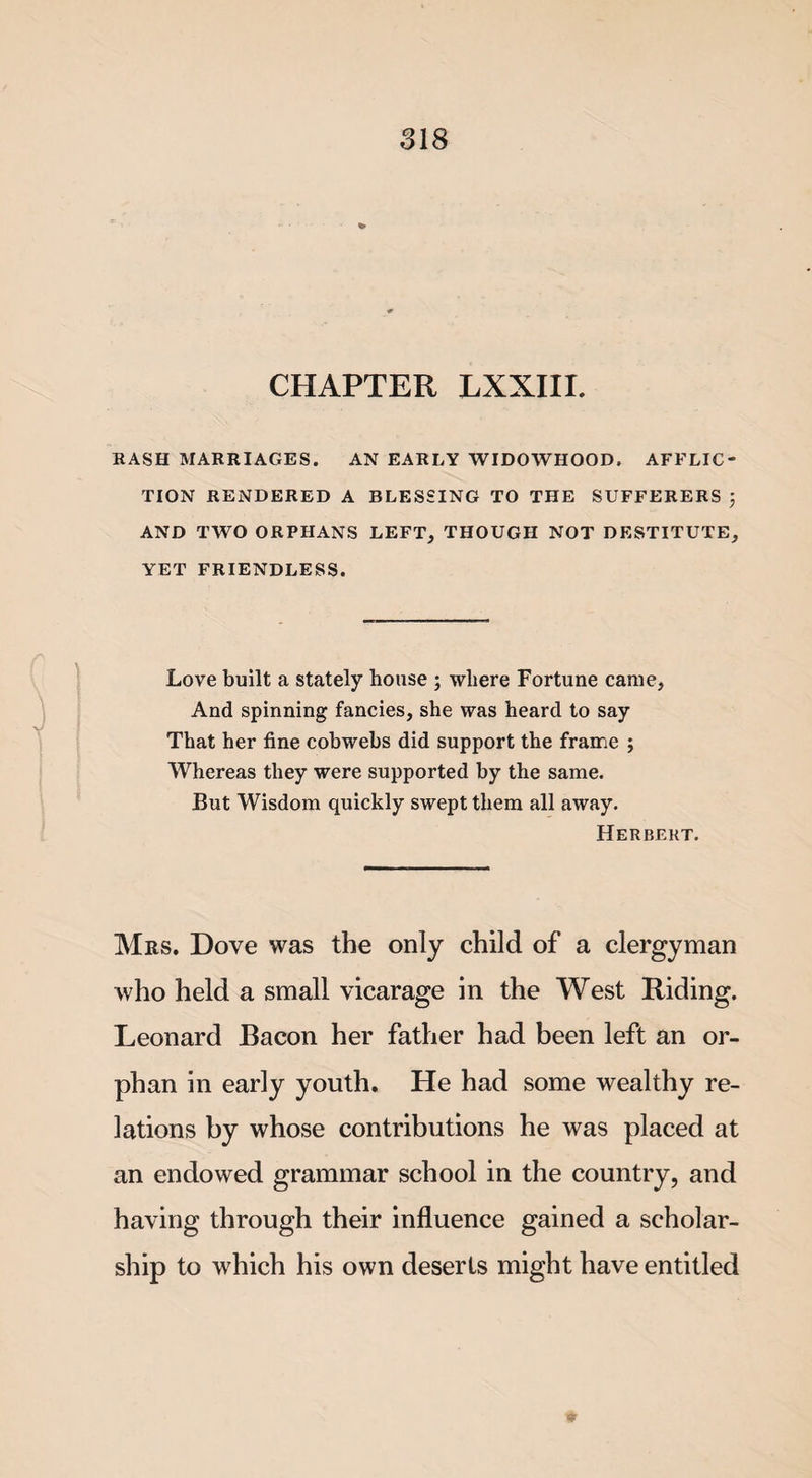 CHAPTER LXXIII. RASH MARRIAGES. AN EARLY WIDOWHOOD. AFFLIC¬ TION RENDERED A BLESSING TO THE SUFFERERS J AND TWO ORPHANS LEFT, THOUGH NOT DESTITUTE, YET FRIENDLESS. Love built a stately house ; where Fortune came, And spinning fancies, she was heard to say That her fine cobwebs did support the frame ; Whereas they were supported by the same. But Wisdom quickly swept them all away. Herbert. Mrs. Dove was the only child of a clergyman who held a small vicarage in the West Riding. Leonard Bacon her father had been left an or¬ phan in early youth. He had some wealthy re¬ lations by whose contributions he was placed at an endowed grammar school in the country, and having through their influence gained a scholar¬ ship to which his own deserts might have entitled *