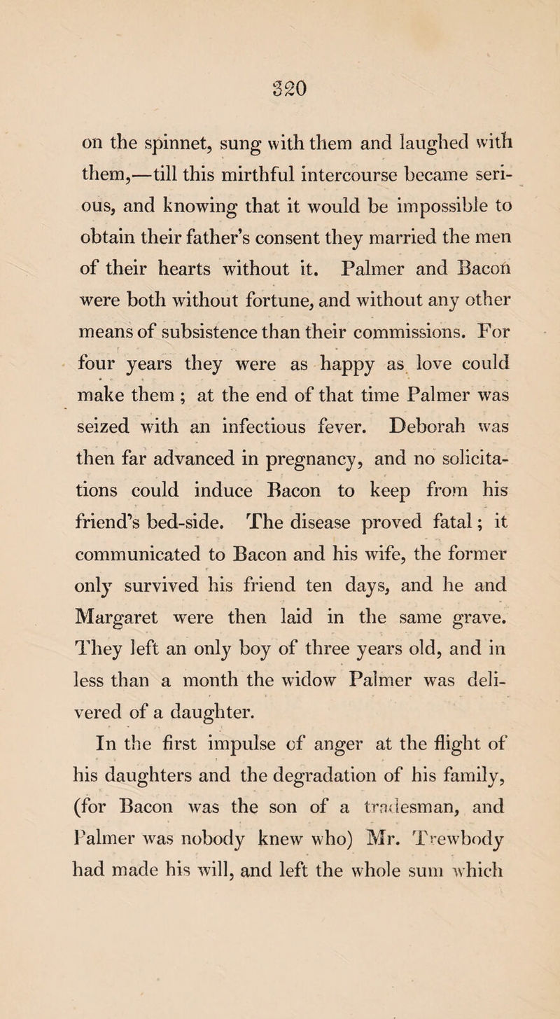 on the spinnet, sung with them and laughed with them,—till this mirthful intercourse became seri¬ ous, and knowing that it would be impossible to obtain their father’s consent they married the men of their hearts without it. Palmer and Bacon were both without fortune, and without any other means of subsistence than their commissions. For four years they were as happy as love could make them ; at the end of that time Palmer was seized with an infectious fever. Deborah was then far advanced in pregnancy, and no solicita¬ tions could induce Bacon to keep from his friend’s bed-side. The disease proved fatal; it communicated to Bacon and his wife, the former only survived his friend ten days, and he and Margaret were then laid in the same grave. They left an only boy of three years old, and in less than a month the widow Palmer was deli¬ vered of a daughter. In the first impulse of anger at the flight of his daughters and the degradation of his family, (for Bacon was the son of a tradesman, and Palmer was nobody knew who) Mr. Trewbody had made his will, and left the whole sum which