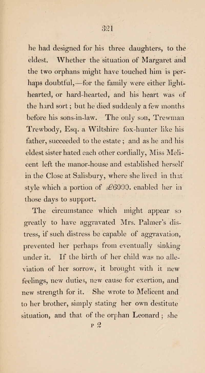 he had designed for his three daughters, to the eldest. Whether the situation of Margaret and the two orphans might have touched him is per¬ haps doubtful,—for the family were either light¬ hearted, or hard-hearted, and his heart was of the hard sort; but he died suddenly a few months before his sons-in-law. The only son, Trewman Trewbody, Esq. a Wiltshire fox-hunter like his father, succeeded to the estate ; and as he and his eldest sister hated each other cordially, Miss Meli- cent left the manor-house and established herself in the Close at Salisbury, where she lived in that style which a portion of =£6000. enabled her in those days to support. The circumstance which might appear so greatly to have aggravated Mrs. Palmer’s dis¬ tress, if such distress be capable of aggravation, prevented her perhaps from eventually sinking under it. If the birth of her child was no alle¬ viation of her sorrow, it brought with it new feelings, new duties, new cause for exertion, and new strength for it. She wrote to Melicent and to her brother, simply stating her own destitute situation, and that of the orphan Leonard ; she p 2