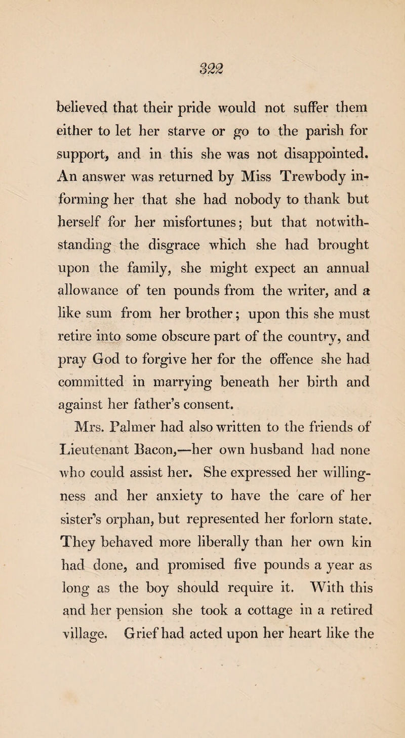 believed that their pride would not suffer them either to let her starve or go to the parish for support, and in this she was not disappointed. An answer was returned by Miss Trewbody in¬ forming her that she had nobody to thank but herself for her misfortunes; but that notwith¬ standing the disgrace which she had brought upon the family, she might expect an annual allowance of ten pounds from the writer, and a like sum from her brother; upon this she must retire into some obscure part of the country, and pray God to forgive her for the offence she had committed in marrying beneath her birth and against her father’s consent. Mrs. Palmer had also written to the friends of Lieutenant Bacon,—her own husband had none who could assist her. She expressed her willing¬ ness and her anxiety to have the care of her sister’s orphan, but represented her forlorn state. They behaved more liberally than her own kin had done, and promised five pounds a year as long as the boy should require it. With this and her pension she took a cottage in a retired village. Grief had acted upon her heart like the