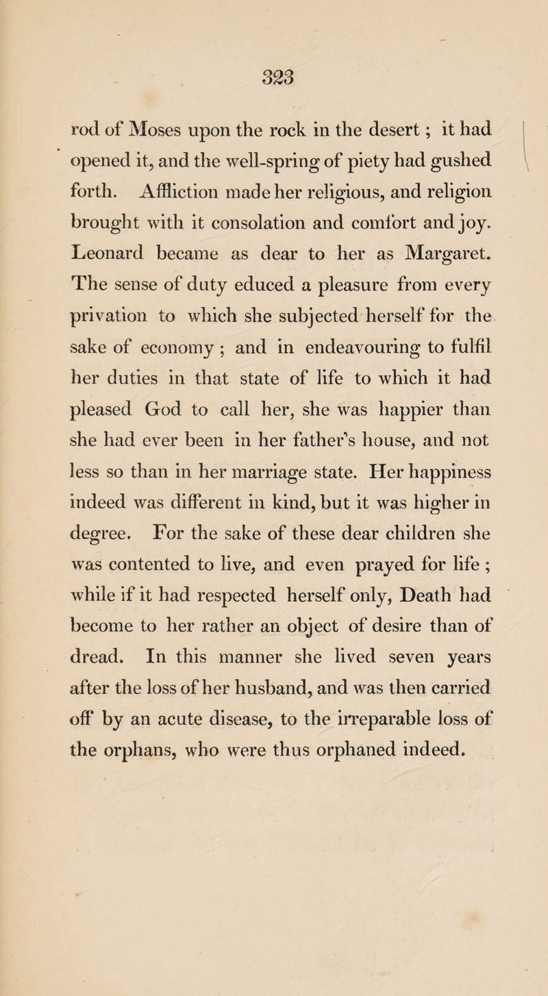 823 rod of Moses upon the rock in the desert; it had opened it, and the well-spring of piety had gushed forth. Affliction made her religious, and religion brought with it consolation and comfort and joy. Leonard became as dear to her as Margaret. The sense of duty educed a pleasure from every privation to which she subjected herself for the sake of economy ; and in endeavouring to fulfil her duties in that state of life to which it had pleased God to call her, she was happier than she had ever been in her father's house, and not less so than in her marriage state. Her happiness indeed was different in kind, but it was higher in degree. For the sake of these dear children she was contented to live, and even prayed for life ; while if it had respected herself only, Death had become to her rather an object of desire than of dread. In this manner she lived seven years after the loss of her husband, and was then carried off by an acute disease, to the irreparable loss of the orphans, who were thus orphaned indeed.