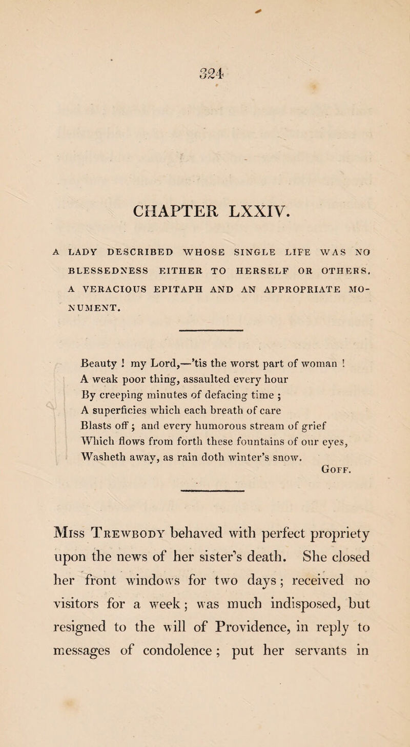 CHAPTER LXXIV. A LADY DESCRIBED WHOSE SINGLE LIFE WAS NO BLESSEDNESS EITHER TO HERSELF OR OTHERS. A VERACIOUS EPITAPH AND AN APPROPRIATE MO¬ NUMENT. Beauty ! ray Lord,—’tis the worst part of woman ! A weak poor thing, assaulted every hour By creeping minutes of defacing time ; A superficies which each breath of care Blasts off; and every humorous stream of grief Which flows from forth these fountains of our eyes, Washeth away, as rain doth winter’s snow. Goff. Miss Trewbqdy behaved with perfect propriety upon the news of her sister's death. She closed her front windows for two days: received no visitors for a week; was much indisposed, but resigned to the will of Providence, in reply to messages of condolence; put her servants in