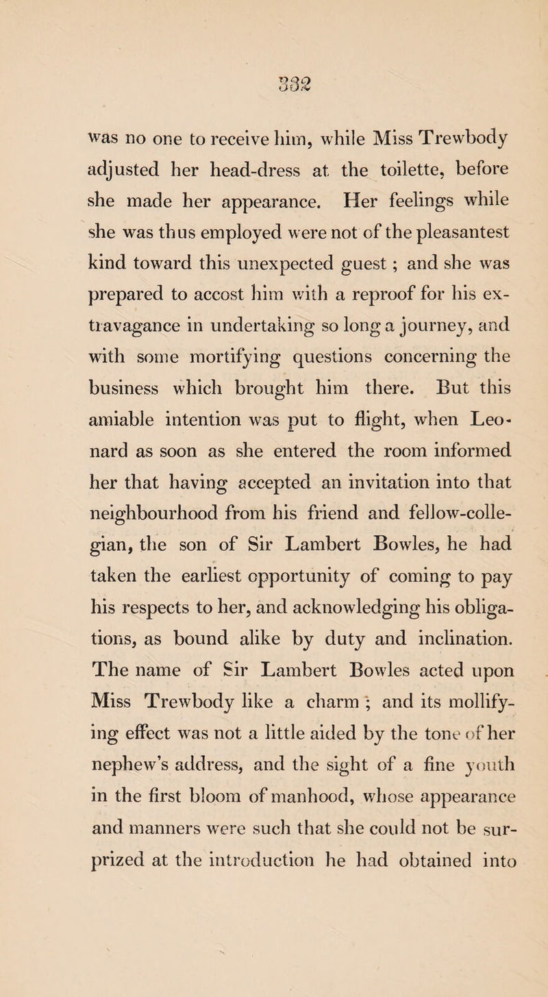 adjusted her head-dress at the toilette, before she made her appearance. Her feelings while she was thus employed were not of the pleasantest kind toward this unexpected guest; and she was prepared to accost him with a reproof for his ex¬ travagance in undertaking so long a journey, and with some mortifying questions concerning the business which brought him there. But this amiable intention was put to flight, when Leo¬ nard as soon as she entered the room informed her that having accepted an invitation into that neighbourhood from his friend and fellow-colle¬ gian, the son of Sir Lambert Bowles, he had taken the earliest opportunity of coming to pay his respects to her, and acknowledging his obliga¬ tions, as bound alike by duty and inclination. The name of Sir Lambert Bowles acted upon Miss Trewbody like a charm ; and its mollify¬ ing effect was not a little aided by the tone of her nephew’s address, and the sight of a fine youth in the first bloom of manhood, whose appearance and manners were such that she could not be sur¬ prized at the introduction he had obtained into