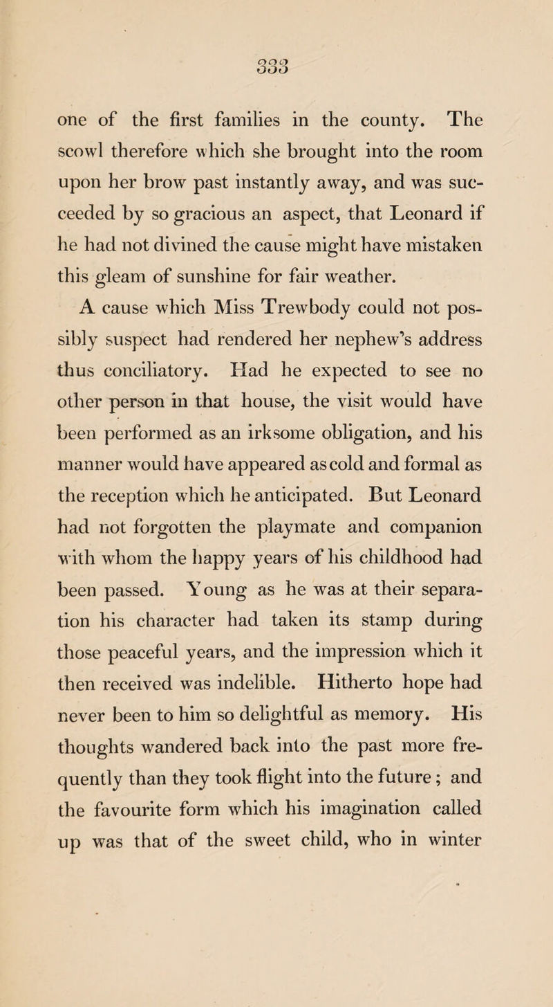 scowl therefore which she brought into the room upon her brow past instantly away, and was suc¬ ceeded by so gracious an aspect, that Leonard if he had not divined the cause might have mistaken this gleam of sunshine for fair weather. A cause which Miss Trewbody could not pos¬ sibly suspect had rendered her nephew’s address thus conciliatory. Had he expected to see no other person in that house, the visit would have been performed as an irksome obligation, and his manner would have appeared as cold and formal as the reception which he anticipated. But Leonard had not forgotten the playmate and companion with whom the happy years of his childhood had been passed. Y oung as he was at their separa¬ tion his character had taken its stamp during those peaceful years, and the impression which it then received was indelible. Hitherto hope had never been to him so delightful as memory. His thoughts wandered back into the past more fre¬ quently than they took flight into the future; and the favourite form which his imagination called up was that of the sweet child, who in winter