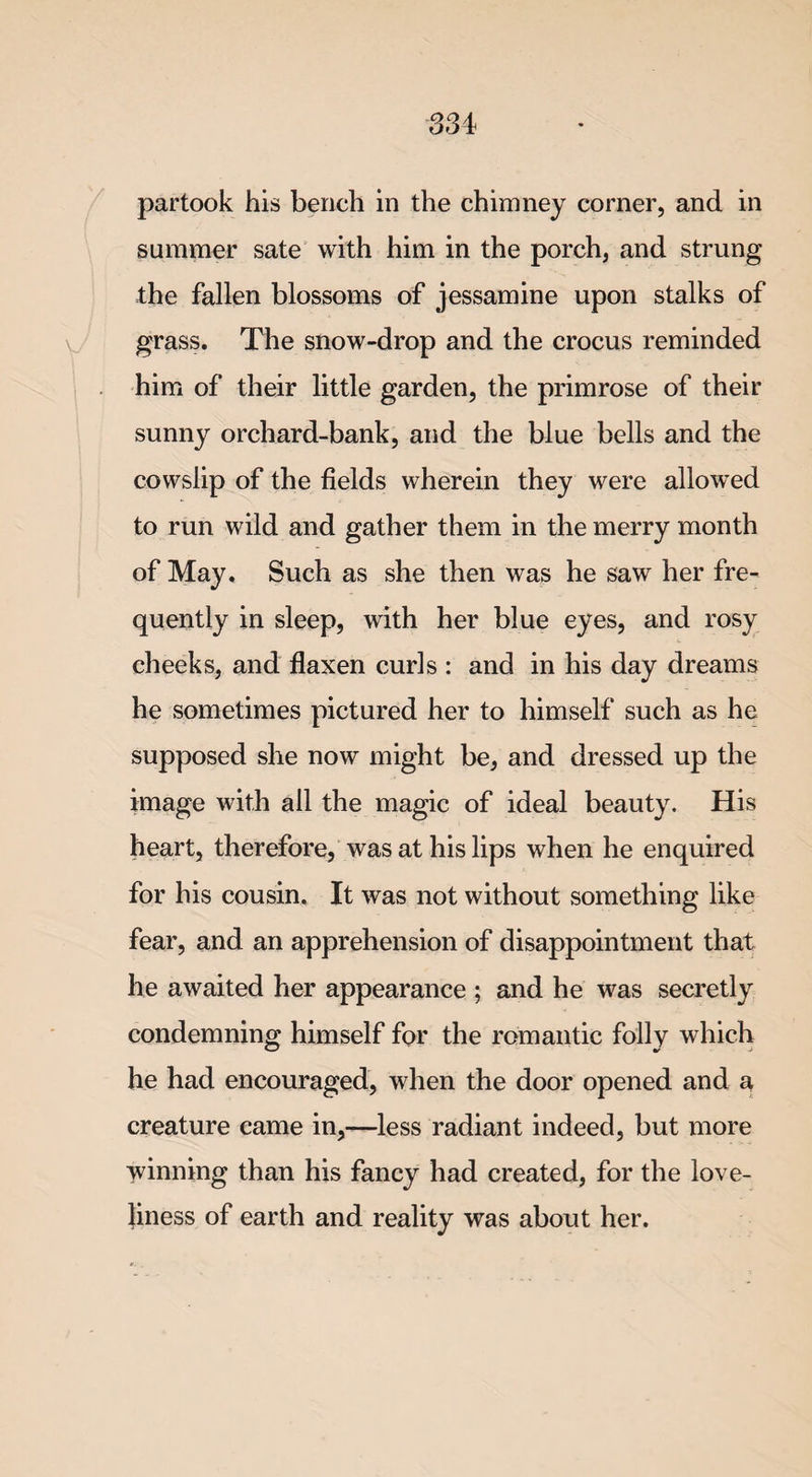 S3i partook his bench in the chimney corner, and in summer sate with him in the porch, and strung the fallen blossoms of jessamine upon stalks of grass. The snow-drop and the crocus reminded him of their little garden, the primrose of their sunny orchard-bank, and the blue bells and the cowslip of the fields wherein they were allowed to run wild and gather them in the merry month of May, Such as she then was he saw her fre¬ quently in sleep, with her blue eyes, and rosy cheeks, and flaxen curls : and in his day dreams he sometimes pictured her to himself such as he supposed she now might be, and dressed up the image with ail the magic of ideal beauty. His heart, therefore, was at his lips when he enquired for his cousin. It was not without something like fear, and an apprehension of disappointment that he awaited her appearance ; and he was secretly condemning himself for the romantic folly which he had encouraged, when the door opened and a creature came in,—less radiant indeed, but more winning than his fancy had created, for the love¬ liness of earth and reality was about her.