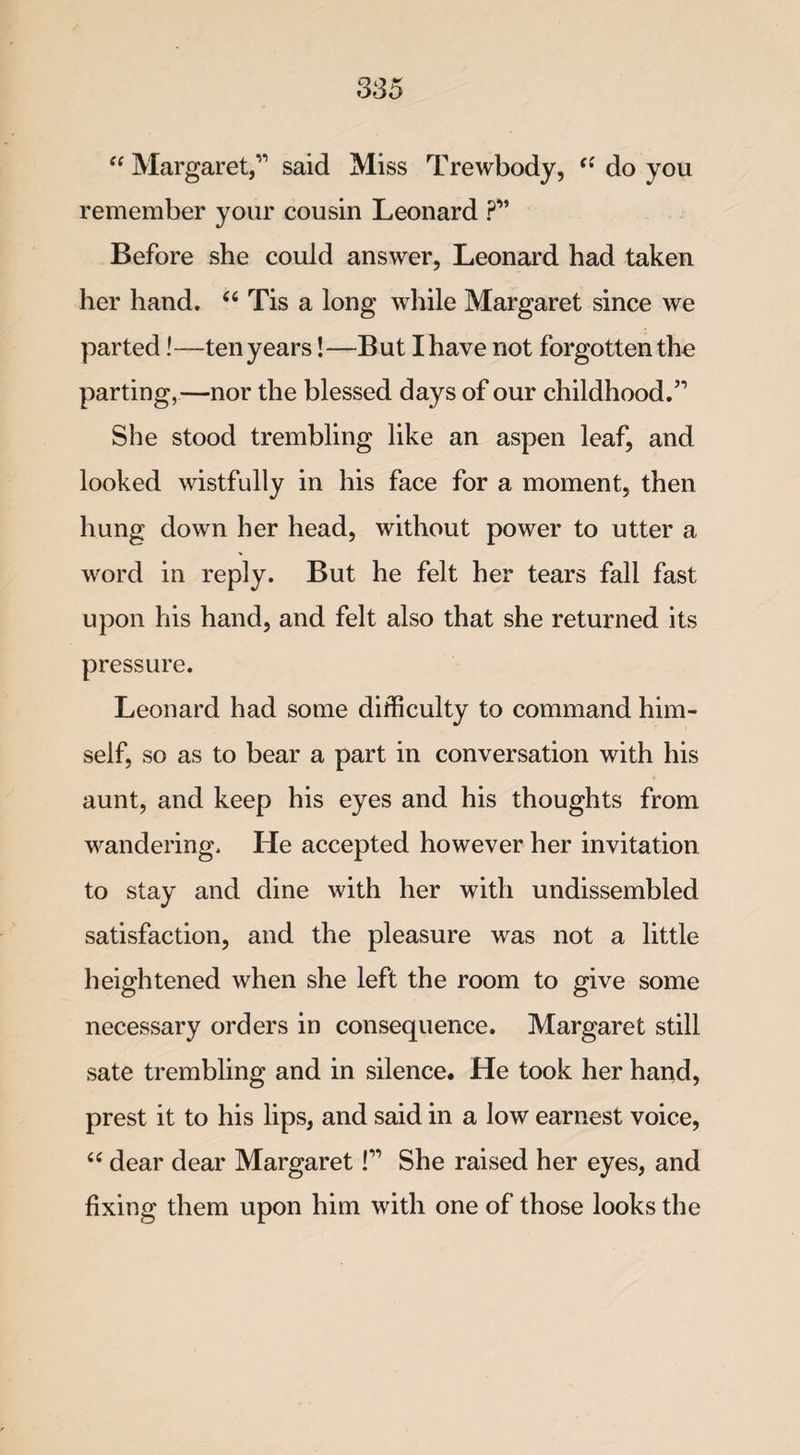 “ Margaret,’1 said Miss Trewbody, 44 do you remember your cousin Leonard ?” Before she could answer, Leonard had taken her hand. 44 Tis a long while Margaret since we parted!—ten years!—But I have not forgotten the parting,—nor the blessed days of our childhood.51 She stood trembling like an aspen leaf, and looked wistfully in his face for a moment, then hung down her head, without power to utter a word in reply. But he felt her tears fall fast upon his hand, and felt also that she returned its pressure. Leonard had some difficulty to command him¬ self, so as to bear a part in conversation with his aunt, and keep his eyes and his thoughts from wandering. He accepted however her invitation to stay and dine with her with undissembled satisfaction, and the pleasure was not a little heightened when she left the room to give some necessary orders in consequence. Margaret still sate trembling and in silence. He took her hand, prest it to his lips, and said in a low earnest voice, 44 dear dear Margaret I11 She raised her eyes, and fixing them upon him with one of those looks the