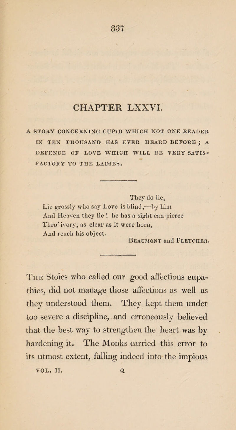 CHAPTER LXXVI. A STORY CONCERNING CUPID WHICH NOT ONE READER IN TEN THOUSAND HAS EVER HEARD BEFORE ) A DEFENCE OF LOVE WHICH WILL BE VERY SATIS¬ FACTORY TO THE LADIES. They do lie, Lie grossly who say Love is blind,—by him And Heaven they lie ! he has a sight can pierce Thro’ ivory, as clear as it were horn, And reach his object. Beaumont and Fletcher. The Stoics who called our good affections eupa- thies, did not manage those affections as well as they understood them. They kept them under too severe a discipline, and erroneously believed that the best way to strengthen the heart was by hardening it. The Monks carried this error to its utmost extent, falling indeed into the impious Q, VOL. II.